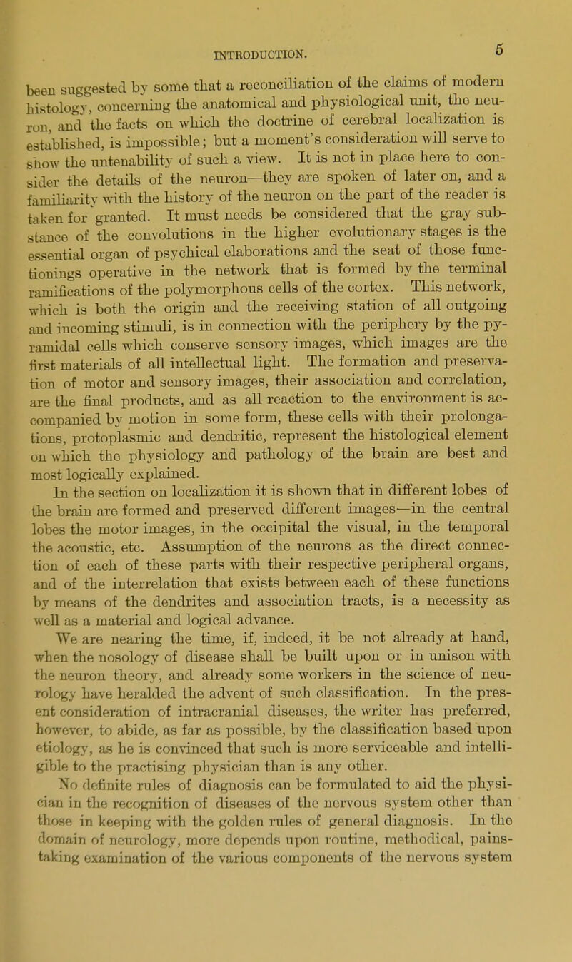 been suggested by some that a reconciliation of the claims of modern histology, concerning the anatomical and physiological unit, the neu- ron, and the facts on which the doctrine of cerebral localization is established, is impossible; but a moment s consideration will serve to show the untenability of such a view. It is not in place here to con- sider the details of the neuron—they are spoken of later on, and a familiarity with the history of the neuron on the part of the reader is taken for granted. It must needs be considered that the gray sub- stance of the convolutions in the higher evolutionary stages is the essential organ of psychical elaborations and the seat of those func- tionings operative in the network that is formed by the terminal ramifications of the polymorphous cells of the cortex. This network, which is both the origin and the receiving station of all outgoing and incoming stimuli, is in connection with the periphery by the py- ramidal cells which conserve sensory images, which images are the first materials of all intellectual light. The formation and preserva- tion of motor and sensory images, their association and correlation, are the final products, and as all reaction to the environment is ac- companied by motion in some form, these cells with their prolonga- tions, protoplasmic and dendritic, represent the histological element on which the physiology and pathology of the brain are best and most logically explained. In the section on localization it is shown that in different lobes of the brain are formed and preserved different images—in the central lobes the motor images, in the occipital the visual, in the temporal the acoustic, etc. Assumption of the neurons as the direct connec- tion of each of these parts with their respective peripheral organs, and of the interrelation that exists between each of these functions by means of the dendrites and association tracts, is a necessity as well as a material and logical advance. We are nearing the time, if, indeed, it be not already at hand, when the nosology of disease shall be built upon or in unison with the neuron theory, and already some workers in the science of neu- rology' have heralded the advent of such classification. In the pres- ent consideration of intracranial diseases, the writer has preferred, however, to abide, as far as possible, by the classification based upon etiology', as he is convinced that such is more serviceable and intelli- gible to the practising physician than is any other. No definite males of diagnosis can be formulated to aid the physi- cian in the recognition of diseases of the nervous system other than those in keeping with the golden rules of general diagnosis. In the domain of neurology, more depends upon routine, methodical, pains- taking examination of the various components of the nervous system