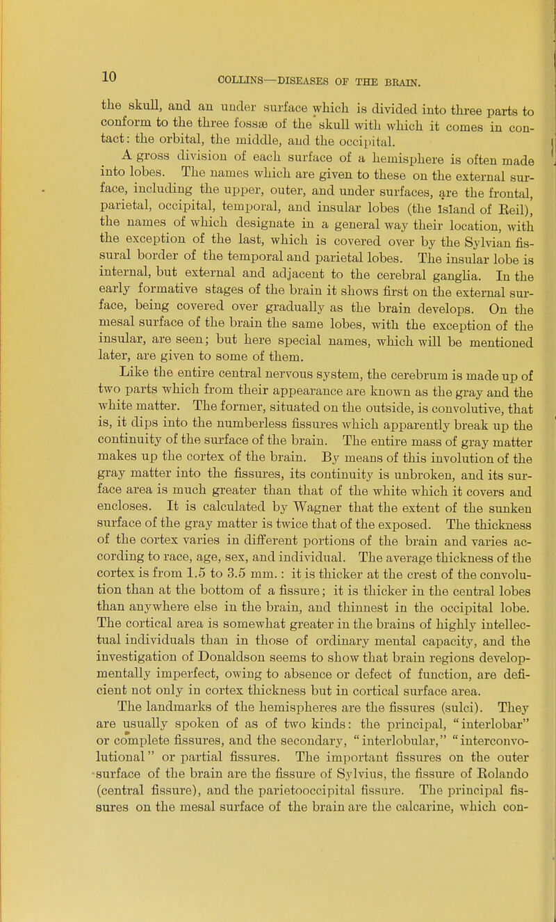 tlie . skull, and an under surface which is divided into three parts to confoim to the three fossae of the skull with which it comes in con- tact : the orbital, the middle, and the occipital. A gioss division of each surface of a hemisphere is often made into lobes. The names which are given to these on the external sur- face, including the upper, outer, and under surfaces, are the frontal, parietal, occipital, temporal, and insular lobes (the Island of Red)’ the names of which designate in a general way their location, with the exception of the last, which is covered over by the Sylvian fis- sural border of the temporal and parietal lobes. The insular lobe is internal, but external and adjacent to the cerebral ganglia. In the early formative stages of the brain it shows first on the external sur- face, being covered over gradually as the brain develops. On the mesal surface of the brain the same lobes, with the exception of the insular, are seen; but here special names, which will be mentioned later, are given to some of them. Like the entire central nervous system, the cerebrum is made up of two parts which from their appearance are known as the gray and the white matter. The former, situated on the outside, is convolutive, that is, it dips into the numberless fissures which apparently break up the continuity of the surface of the brain. The entire mass of gray matter makes up the cortex of the brain. By means of this involution of the gray matter into the fissures, its continuity is unbroken, and its sur- face area is much greater than that of the white which it covers and encloses. It is calculated by Wagner that the extent of the sunken surface of the gray matter is twice that of the exposed. The thickness of the cortex varies in different portions of the brain and varies ac- cording to race, age, sex, and individual. The average thickness of the cortex is from 1.5 to 3.5 mm.: it is thicker at the crest of the convolu- tion than at the bottom of a fissure; it is thicker in the central lobes than anywhere else in the brain, and thinnest in the occipital lobe. The cortical area is somewhat greater in the brains of highly intellec- tual individuals than in those of ordinary mental capacity, and the investigation of Donaldson seems to show that brain regions develop- mentally imperfect, owing to absence or defect of function, are defi- cient not only in cortex thickness but in cortical surface area. The landmarks of the hemispheres are the fissures (sulci). They are usually spoken of as of two kinds: the principal, “ interlobar” or complete fissures, and the secondary, “interlobular,” “interconvo- lutional” or partial fissures. The important fissures on the outer surface of the brain are the fissure of Sylvius, the fissure of Rolando (central fissure), and the parietooccipital fissure. The principal fis- sures on the mesal surface of the brain are the calcarine, which con-
