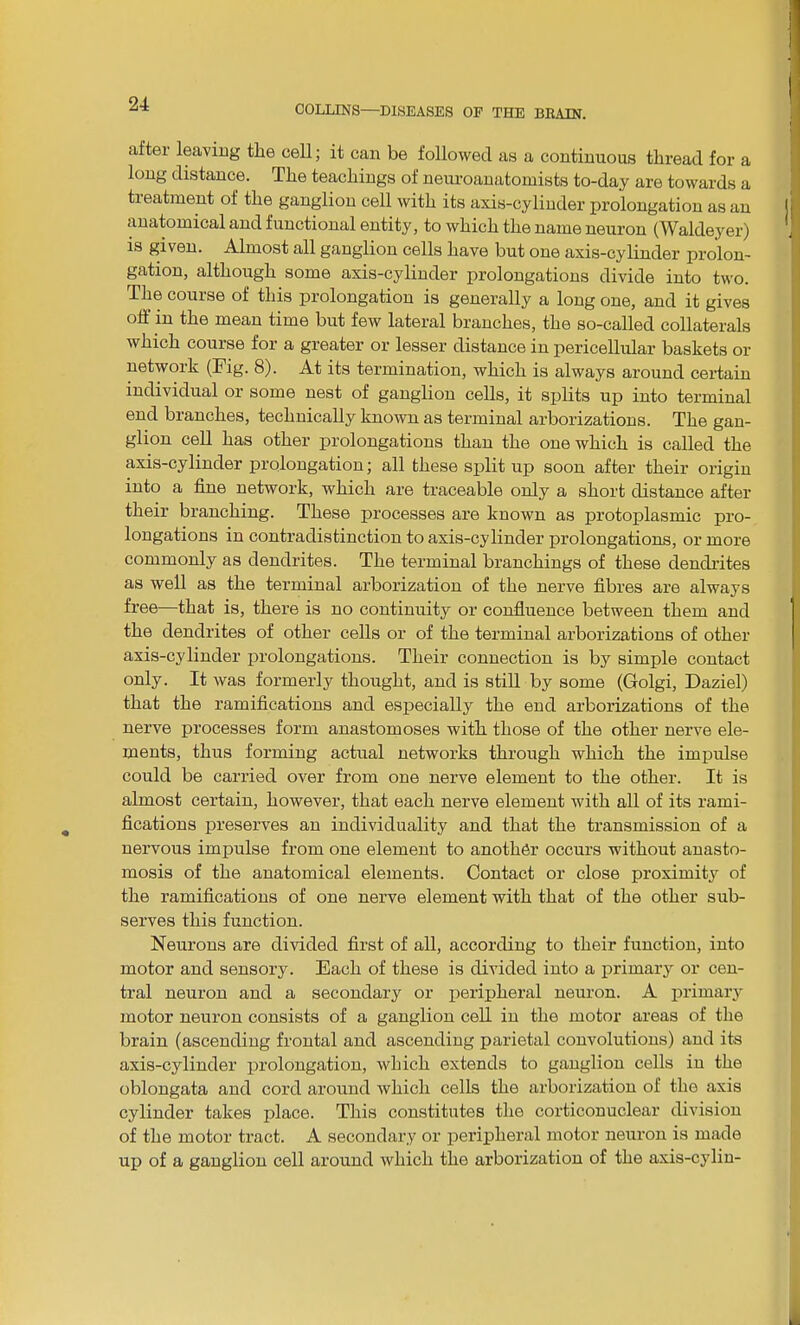 after leaving the cell; it can be followed as a continuous thread for a long distance. The teachings of neuroanatomists to-day are towards a tieatment of the ganglion cell with its axis-cylinder prolongation as an anatomical and functional entity, to which the name neuron (Waldeyer) is given. Almost all ganglion cells have but one axis-cylinder prolon- gation, although some axis-cylinder prolongations divide into two. The course of this prolongation is generally a long one, and it gives off in the mean time but few lateral branches, the so-called collaterals which course for a greater or lesser distance in pericellular baskets or network (Fig. 8). At its termination, which is always around certain individual or some nest of ganglion cells, it splits up into terminal end branches, technically known as terminal arborizations. The gan- glion cell has other prolongations than the one which is called the axis-cylinder prolongation; all these split up soon after their origin into a fine network, which are traceable only a short distance after their branching. These processes are known as protoplasmic pro- longations in contradistinction to axis-cylinder prolongations, or more commonly as dendrites. The terminal branchings of these dendrites as well as the terminal arborization of the nerve fibres are always free—that is, there is no continuity or confluence between them and the dendrites of other cells or of the terminal arborizations of other axis-cylinder prolongations. Their connection is by simple contact only. It was formerly thought, and is still by some (Golgi, Daziel) that the ramifications and especially the end arborizations of the nerve processes form anastomoses with, those of the other nerve ele- ments, thus forming actual networks through which the impulse could be carried over from one nerve element to the other. It is almost certain, however, that each nerve element with all of its rami- fications preserves an individuality and that the transmission of a nervous impulse from one element to another occurs without anasto- mosis of the anatomical elements. Contact or close proximity of the ramifications of one nerve element with that of the other sub- serves this function. Neurons are divided first of all, according to their function, into motor and sensory. Each of these is divided into a primary or cen- tral neuron and a secondary or peripheral neuron. A primary motor neuron consists of a ganglion cell in the motor areas of the brain (ascending frontal and ascending parietal convolutions) and its axis-cylinder prolongation, which extends to ganglion cells in the oblongata and cord around which cells the arborization of the axis cylinder takes place. This constitutes the corticonuclear division of the motor tract. A secondary or peripheral motor neuron is made up of a ganglion cell around which the arborization of the axis-cylin-