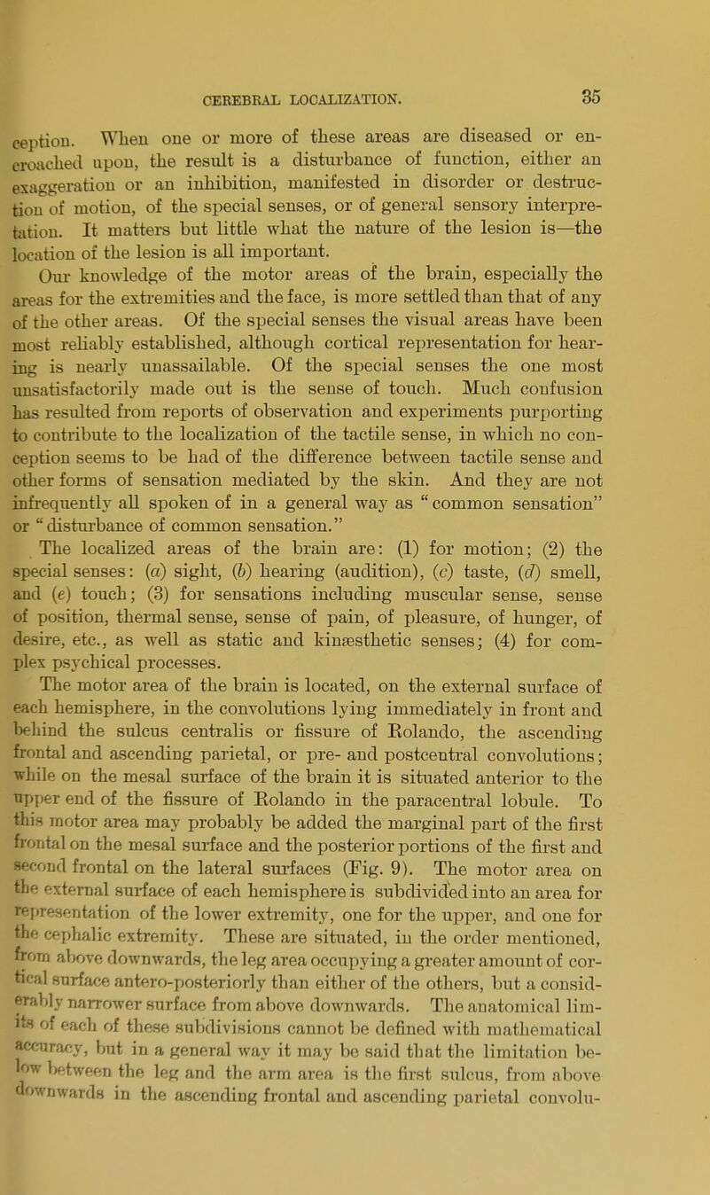ception. When one or more of these areas are diseased or en- croached upon, the result is a disturbance of function, either an exaggeration or an inhibition, manifested in disorder or destruc- tion of motion, of the special senses, or of general sensory interpre- tation. It matters but little what the nature of the lesion is—the location of the lesion is all important. Our knowledge of the motor areas of the brain, especially the areas for the extremities and the face, is more settled than that of any of the other areas. Of the special senses the visual areas have been most reliably established, although cortical representation for hear- ing is nearly unassailable. Of the special senses the one most unsatisfactorily made out is the sense of touch. Much confusion has resulted from reports of observation and experiments purporting to contribute to the localization of the tactile sense, in which no con- ception seems to be had of the difference between tactile sense and other forms of sensation mediated by the skin. And they are not infrequently all spoken of in a general way as “ common sensation” or “disturbance of common sensation.” The localized areas of the brain are: (1) for motion; (2) the special senses: (a) sight, (b) hearing (audition), (c) taste, (d) smell, and (e) touch; (3) for sensations including muscular sense, sense of position, thermal sense, sense of pain, of pleasure, of hunger, of desire, etc., as well as static and kinaesthetic senses; (4) for com- plex psychical processes. The motor area of the brain is located, on the external surface of each hemisphere, in the convolutions lying immediately in front and behind the sulcus centralis or fissure of Eolando, the ascending frontal and ascending parietal, or pre- and postcentral convolutions; while on the mesal surface of the brain it is situated anterior to the upper end of the fissure of Eolando in the paracentral lobule. To this motor area may probably be added the marginal part of the first frontal on the mesal surface and the posterior portions of the first and second frontal on the lateral surfaces (Fig. 9). The motor area on the external surface of each hemisphere is subdivided into an area for representation of the lower extremity, one for the upper, and one for the cephalic extremity. These are situated, in the order mentioned, from above downwards, the leg area occupying a greater amount of cor- tical surface antero-posteriorly than either of the others, but a consid- erably narrower surface from above downwards. The anatomical lim- its of each of these subdivisions cannot be defined with mathematical accuracy, but in a general way it may bo said that the limitation be- low between the leg and the arm area is the first sulcus, from above downwards in the ascending frontal and ascending parietal convolu-