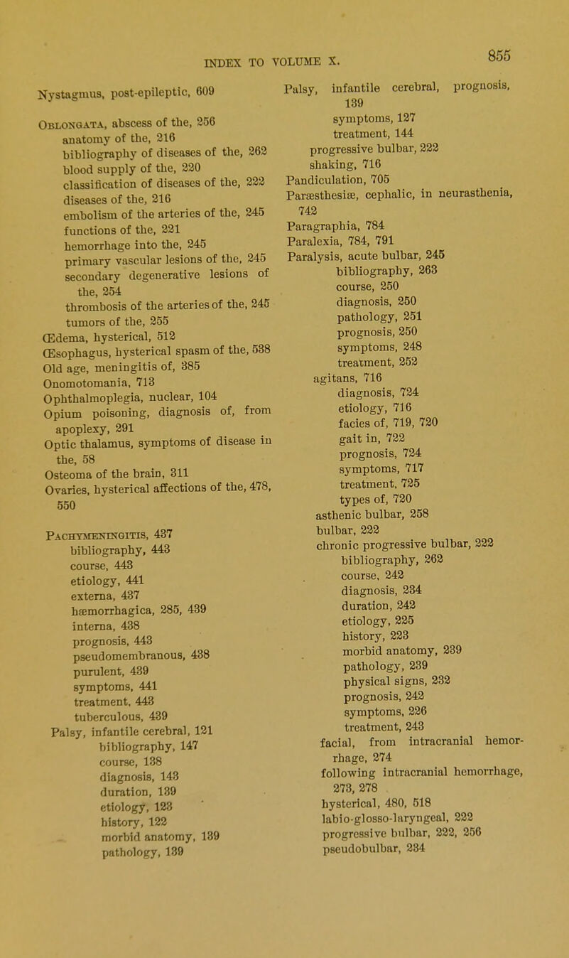 Nystagmus, post-epileptic, G09 Oblongata, abscess of the, 25G anatomy of the, 216 bibliography of diseases of the, 262 blood supply of the, 220 classification of diseases of the, 222 diseases of the, 216 embolism of the arteries of the, 245 functions of the, 221 hemorrhage into the, 245 primary vascular lesions of the, 245 secondary degenerative lesions of the, 254 thrombosis of the arteries of the, 245 tumors of the, 255 (Edema, hysterical, 512 (Esophagus, hysterical spasm of the, 538 Old age, meningitis of, 385 Onomotomania, 713 Ophthalmoplegia, nuclear, 104 Opium poisoning, diagnosis of, from apoplexy, 291 Optic thalamus, symptoms of disease in the, 58 Osteoma of the brain, 311 Ovaries, hysterical affections of the, 478, 550 Pachymeningitis, 437 bibliography, 443 course, 443 etiology, 441 externa, 437 hemorrhagica, 285, 439 interna, 438 prognosis, 443 pseudomembranous, 438 purulent, 439 symptoms, 441 treatment, 443 tuberculous, 439 Palsy, infantile cerebral, 121 bibliography, 147 course, 138 diagnosis, 143 duration, 139 etiology, 123 history, 122 morbid anatomy, 139 pathology, 139 855 Palsy, infantile cerebral, prognosis, 139 symptoms, 127 treatment, 144 progressive bulbar, 222 shaking, 716 Pandiculation, 705 Parsesthesiae, cephalic, in neurasthenia, 742 Paragraphia, 784 Paralexia, 784, 791 Paralysis, acute bulbar, 245 bibliography, 263 course, 250 diagnosis, 250 pathology, 251 prognosis, 250 symptoms, 248 treatment, 252 agitans, 716 diagnosis, 724 etiology, 716 facies of, 719, 720 gait in, 722 prognosis, 724 symptoms, 717 treatment. 725 types of, 720 asthenic bulbar, 258 bulbar, 222 chronic progressive bulbar, 222 bibliography, 262 course, 242 diagnosis, 234 duration, 242 etiology, 225 history, 223 morbid anatomy, 239 pathology, 239 physical signs, 232 prognosis, 242 symptoms, 226 treatment, 243 facial, from intracranial hemor- rhage, 274 following intracranial hemorrhage, 273, 278 hysterical, 480, 518 labio-glosso-laryngeal, 222 progressive bulbar, 222, 256 pseudobulbar, 234