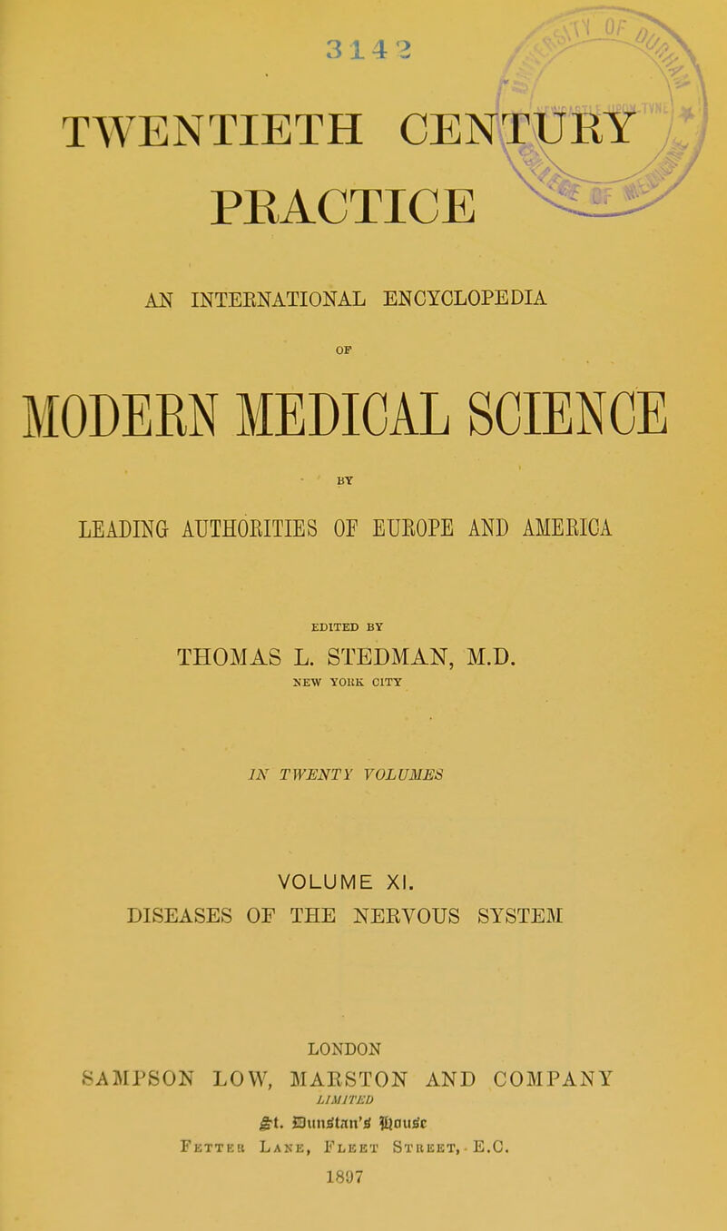 314 3 TWENTIETH CENTURY PRACTICE # AN INTERNATIONAL ENCYCLOPEDIA MODERN MEDICAL SCIENCE BY LEADING AUTHORITIES OE EUROPE AND AMERICA EDITED BY THOMAS L. STEDMAN, M.D. NEW YORK CITY IN TWENTY VOLUMES VOLUME XI. DISEASES OE THE NERVOUS SYSTEM LONDON SAMPSON LOW, MARSTON AND COMPANY LIMITED £t. SDundtan’0 ?Unu3c Fetter Lane, Fleet Street, E.C. 1807