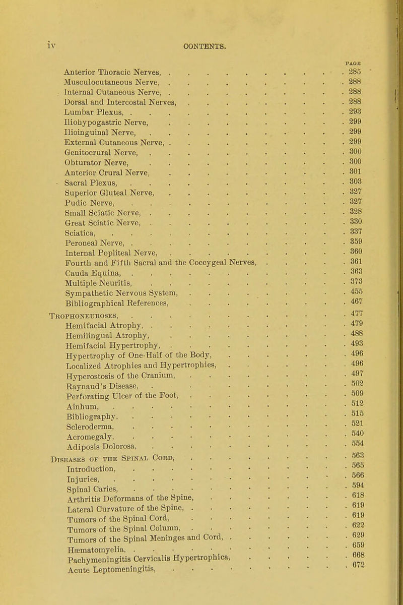 I’AGK Anterior Thoracic Nerves, Musculocutaneous Nerve Internal Cutaneous Nerve Dorsal and Intercostal Nerves, .... Lumbar Plexus, Iliohypogastric Nerve, Ilioinguinal Nerve, External Cutaneous Nerve Genitocrural Nerve Obturator Nerve, Anterior Crural Nerve, Sacral Plexus, Superior Gluteal Nerve, Pudic Nerve, Small Sciatic Nerve, Great Sciatic Nerve, Sciatica, Peroneal Nerve, Internal Popliteal Nerve Fourth and Fifth Sacral and the Coccygeal Nerves, Cauda Equina, Multiple Neuritis, Sympathetic Nervous System, .... Bibliographical References, .... Trophoneuroses, Hemifacial Atrophy Hemilingual Atrophy, Hemifacial Hypertrophy, Hypertrophy of One-Half of the Body, Localized Atrophies and Hypertrophies, Hyperostosis of the Cranium, .... Raynaud’s Disease, . ... Perforating Ulcer of the Foot, .... Ainhum, Bibliography, Scleroderma Acromegaly Adiposis Dolorosa Diseases of the Spinal Cord, .... Introduction, Injuries Spinal Caries, Arthritis Deformans of the Spine, Lateral Curvature of the Spine, . . . • Tumors of the Spinal Cord, .... Tumors of the Spinal Column, Tumors of the Spinal Meninges and Cord, . Pachymeningitis Cervicalis Hypertrophica, Acute Leptomeningitis, 285 288 288 288 293 299 299 299 300 300 301 303 327 327 328 330 337 359 360 361 363 373 455 467 477 479 488 493 496 496 497 502 509 512 515 521 540 554 563 565 566 594 618 619 619 622 629 659 668 672