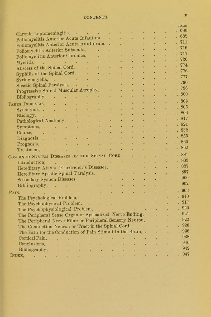 Chronic Leptomeningitis, Poliomyelitis Anterior Acuta Infantum, Poliomyelitis Anterior Acuta Adultorum, . Poliomyelitis Anterior Subacuta, .... Poliomyelitis Anterior Chronica Myelitis, Abscess of the Spinal Cord, Syphilis of the Spinal Cord, Syringomyelia, . Spastic Spinal Paralysis, • Progressive Spinal Muscular Atrophy, Bibliography, Tabes Dorsalis, Synonyms Etiology Pathological Anatomy Symptoms Course, Diagnosis, Prognosis, Treatment, Combined System Diseases of the Spinal Cord, Introduction, Hereditary Ataxia (Friedreich’s Disease), Hereditary Spastic Spinal Paralysis, .... Secondary System Diseases, ..... Bibliography, Pain, ... The Psychological Problem ' • The Psychophysical Problem, The Psychophysiological Problem, .... The Peripheral Sense Organ or Specialized Nerve Ending The Peripheral Nerve Fibre or Peripheral Sensory Neuron The Conduction Neuron or Tract in the Spinal Cord, . The Path for the Conduction of Pain Stimuli in the Brain, Cortical Pain Conclusions, Bibliography, Index, PAGE . 680 . 682 . 711 . 716 . 717 . 720 . 774 . 776 . 777 . 790 . 796 . 800 . 803 . 805 . 806 . 817 . 821 . 852 . 855 . 860 . 862 . 881 . 883 . 887 897 . 900 . 902 . 903 . 910 . 917 . 920 . 921 . 922 . 926 . 936 . 938 . 940 . 942 . 947