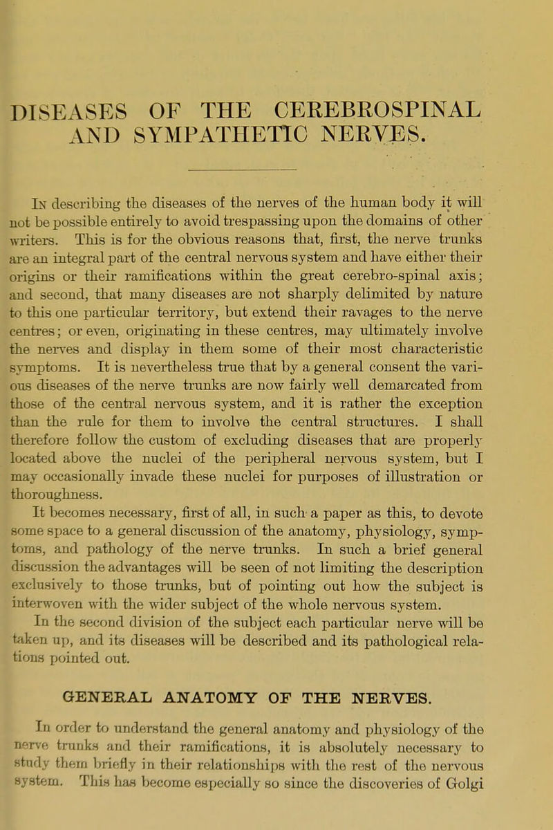 DISEASES OF THE CEREBROSPINAL AND SYMPATHETIC NERVES. In describing the diseases of the nerves of the human body it will not be possible entirely to avoid trespassing upon the domains of other writers. This is for the obvious reasons that, first, the nerve trunks are an integral part of the central nervous system and have either their origins or their ramifications within the great cerebro-spinal axis; and second, that many diseases are not sharply delimited by nature to this one particular territory, but extend their ravages to the nerve centres; or even, originating in these centres, may ultimately involve the nerves and display in them some of their most characteristic symptoms. It is nevertheless true that by a general consent the vari- ous diseases of the nerve trunks are now fairly well demarcated from those of the central nervous system, and it is rather the exception than the rule for them to involve the central structures. I shall therefore follow the custom of excluding diseases that are properly located above the nuclei of the peripheral nervous system, but I may occasionally invade these nuclei for purposes of illustration or thoroughness. It becomes necessary, first of all, in such a paper as this, to devote some space to a general discussion of the anatomy, physiology, symp- toms, and pathology of the nerve tranks. In such a brief general discussion the advantages will be seen of not limiting the description exclusively to those tranks, but of pointing out how the subject is interwoven with the wider subject of the whole nervous system. In the second division of the subject each particular nerve will be taken up, and its diseases will be described and its pathological rela- tions pointed out. GENERAL ANATOMY OF THE NERVES. In order to understand the general anatomy and physiology of the nerve tranks and their ramifications, it is absolutely necessary to study them briefly in their relationships with the rest of the nervous system. This has become especially so since the discoveries of Golgi