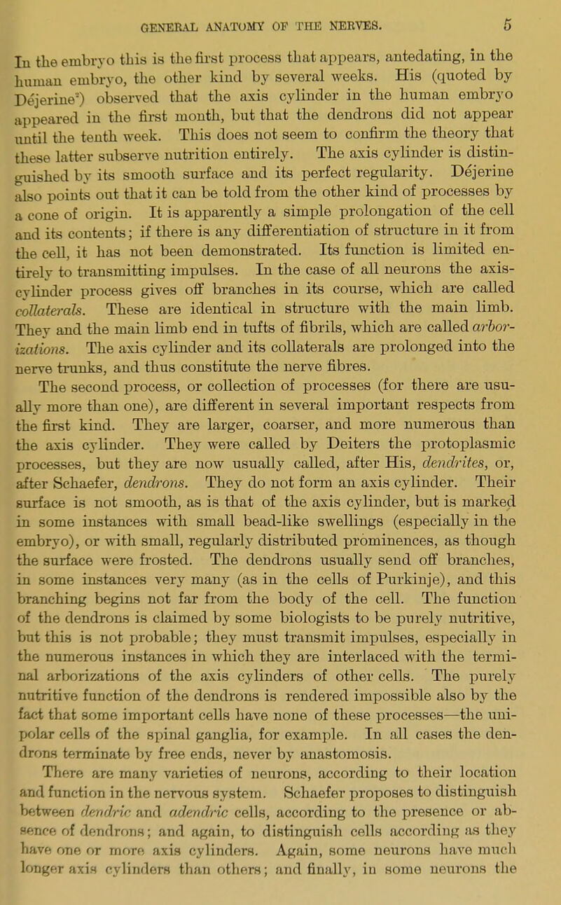In tlie embryo this is the first process that appears, antedating, in the human embryo, the other kind by several weeks. His (quoted by Dejerine) observed that the axis cylinder in the human embryo appeared in the first month, but that the dendrons did not appear until the tenth week. This does not seem to confirm the theory that these latter subserve nutrition entirely. The axis cylinder is distin- guished by its smooth surface and its perfect regularity. Dejerine also points out that it can be told from the other kind of processes by a cone of origin. It is apparently a simple prolongation of the cell and its contents; if there is any differentiation of structure in it from the cell, it has not been demonstrated. Its function is limited en- tirely to transmitting impulses. In the case of all neurons the axis- cylinder process gives off branches in its course, which are called collaterals. These are identical in structure with the main limb. They and the main limb end in tufts of fibrils, which are called arbor- izations. The axis cylinder and its collaterals are prolonged into the nerve tranks, and thus constitute the nerve fibres. The second process, or collection of processes (for there are usu- ally more than one), are different in several important respects from the first kind. They are larger, coarser, and more numerous than the axis cylinder. They were called by Deiters the protoplasmic processes, but they are now usually called, after His, dendrites, or, after Schaefer, dendrons. They do not form an axis cylinder. Their surface is not smooth, as is that of the axis cylinder, but is marked in some instances with small bead-like swellings (especially in the embryo), or with small, regularly distributed prominences, as though the surface were frosted. The dendrons usually send off brandies, in some instances very many (as in the cells of Purkinje), and this branching begins not far from the body of the cell. The function of the dendrons is claimed by some biologists to be purely nutritive, but this is not probable; they must transmit impulses, especially in the numerous instances in which they are interlaced with the termi- nal arborizations of the axis cylinders of other cells. The purely nutritive function of the dendrons is rendered impossible also by the fact that some important cells have none of these processes—the uni- polar cells of the spinal ganglia, for example. In all cases the den- drons terminate by free ends, never by anastomosis. There are many varieties of neurons, according to their location and function in the nervous system. Schaefer proposes to distinguish between dendric and adendric cells, according to the presence or ab- sence of dendrons; and again, to distinguish cells according as they have one or more axis cylinders. Again, some neurons have much longer axis cylinders than others; and finally, in some neurons the