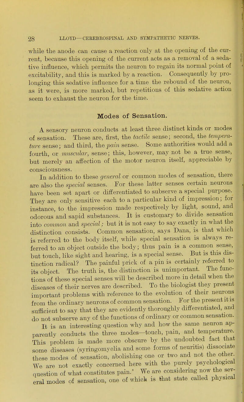 while the anode can cause a reaction only at the opening of the cur- rent, because this opening of the current acts as a removal of a seda- tive influence, which permits the neuron to regain its normal point of excitability, and this is marked by a reaction. Consequently by pro- longing this sedative influence for a time the rebound of the neuron, as it were, is more marked, but repetitions of this sedative action seem to exhaust the neuron for the time. Modes of Sensation. A sensory neuron conducts at least three distinct kinds or modes of sensation. These are, first, the tactile sense; second, the tempera- ture sense; and third, the pain sense. Some authorities would add a fourth, or muscular, sense; this, however, may not be a true sense, but merely an affection of the motor neuron itself, appieciable by consciousness. In addition to these general or common modes of sensation, there are also the special senses. For these latter senses certain neurons have been set apart or differentiated to subserve a special purpose. They are only sensitive each to a particular kind of impression, foi instance, to the impression made respectively by light, sound, and odorous and sapid substances. It is customary to divide sensation into common and special; but it is not easy to say exactly in what the distinction consists. Common sensation, says Dana, is that which is referred to the body itself, while special sensation is always re- ferred to an object outside the body; thus pain is a common sense, but touch, like sight and hearing, is a special sense. But is this dis- tinction radical? The painful prick of a pin is certainly referred to its object. The truth is, the distinction is unimportant. The func- tions of these special senses will be described more in detail when the diseases of their nerves are described. To the biologist they present important problems with reference to the evolution of their neurons from the ordinary neurons of common sensation. For the present it is sufficient to say that they are evidently thoroughly differentiated, and do not subserve any of the functions of ordinary or common sensation. It is an interesting question why and how the same neuron ap- parently conducts the three modes—touch, pain, and temperature. This problem is made more obscure by the undoubted fact that some diseases (syringomyelia and some forms of neuritis) dissociate these modes of sensation, abolishing one or two and not the other. We are not exactly concerned here with the purely psychological question of what constitutes pain.” We are considering now the sev- eral modes of sensation, one of which is that state called physica