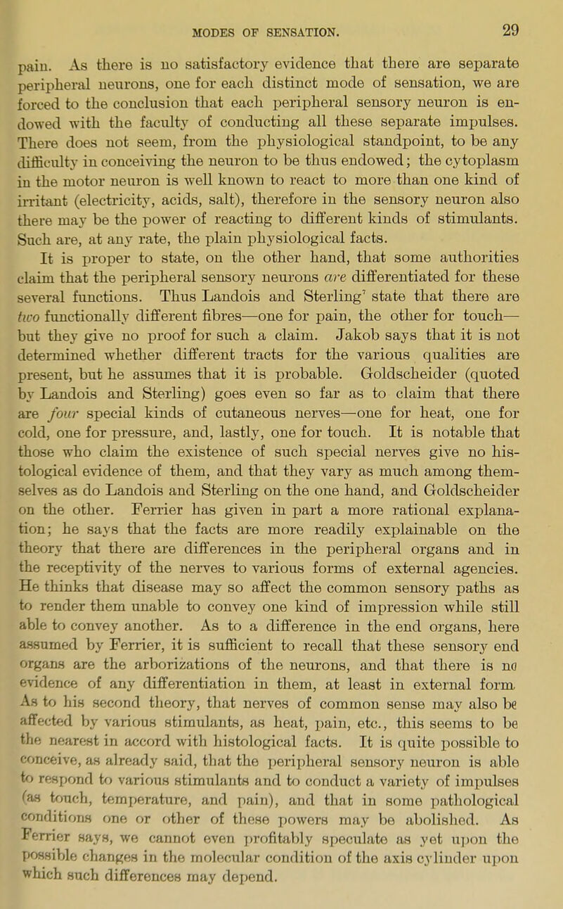 paiu. As there is no satisfactory evidence that there are separate peripheral neurons, one for each distinct mode of sensation, we are forced to the conclusion that each peripheral sensory neuron is en- dowed with the faculty of conducting all these separate impulses. There does not seem, from the physiological standpoint, to be any difficulty in conceiving the neuron to be thus endowed; the cytoplasm in the motor neuron is well known to react to more than one kind of irritant (electricity, acids, salt), therefore in the sensory neuron also there may be the power of reacting to different kinds of stimulants. Such are, at any rate, the plain physiological facts. It is proper to state, on the other hand, that some authorities claim that the peripheral sensory neurons are differentiated for these several functions. Thus Landois and Sterling7 state that there are two functionally different fibres—one for pain, the other for touch— but they give no proof for such a claim. Jakob says that it is not determined whether different tracts for the various qualities are present, but he assumes that it is probable. Goldscheider (quoted by Landois and Sterling) goes even so far as to claim that there are four special kinds of cutaneous nerves—one for heat, one for cold, one for pressure, and, lastly, one for touch. It is notable that those who claim the existence of such special nerves give no his- tological evidence of them, and that they vary as much among them- selves as do Landois and Sterling on the one hand, and Goldscheider on the other. Ferrier has given in part a more rational explana- tion; he says that the facts are more readily explainable on the theory that there are differences in the peripheral organs and in the receptivity of the nerves to various forms of external agencies. He thinks that disease may so affect the common sensory paths as to render them unable to convey one kind of impression while still able to convey another. As to a difference in the end organs, here assumed by Ferrier, it is sufficient to recall that these sensory end organs are the arborizations of the neurons, and that there is no evidence of any differentiation in them, at least in external form. As to his second theory, that nerves of common sense may also be affected by various stimulants, as heat, pain, etc., this seems to be the nearest in accord with histological facts. It is quite possible to conceive, as already said, that the peripheral sensory neuron is able to respond to various stimulants and to conduct a variety of impulses fas touch, temperature, and pain), and that in some pathological conditions one or other of these powers may be abolished. As Ferrier says, we cannot even profitably speculate as yet upon the possible changes in the molecular condition of the axis cylinder upon which such differences may depend.