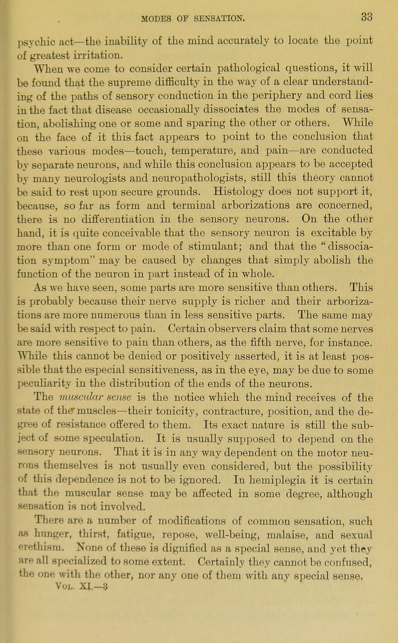 psychic act—the inability of the mind accurately to locate the point of greatest irritation. When we come to consider certain pathological questions, it will be found that the supreme difficulty in the way of a clear understand- ing of the paths of sensory conduction in the periphery and cord lies in the fact that disease occasionally dissociates the modes of sensa- tion, abolishing one or some and sparing the other or others. While on the face of it this fact appears to point to the conclusion that these various modes—touch, temperature, and pain—are conducted by separate neurons, and while this conclusion appears to be accepted by many neurologists and neuropathologists, still this theory cannot be said to rest upon secure grounds. Histology does not support it, because, so far as form and terminal arborizations are concerned, there is no differentiation in the sensory neurons. On the other hand, it is quite conceivable that the sensory neuron is excitable by more than one form or mode of stimulant; and that the “ dissocia- tion symptom” may be caused by changes that simply abolish the function of the neuron in part instead of in whole. As we have seen, some parts are more sensitive than others. This is probably because their nerve supply is richer and their arboriza- tions are more numerous than in less sensitive parts. The same may be said with respect to pain. Certain observers claim that some nerves are more sensitive to pain than others, as the fifth nerve, for instance. While this cannot be denied or positively asserted, it is at least pos- sible that the especial sensitiveness, as in the eye, may be due to some peculiarity in the distribution of the ends of the neurons. The muscular sense is the notice which the mind receives of the state of the’muscles—their tonicity, contracture, position, and the de- gree of resistance offered to them. Its exact nature is still the sub- ject of some speculation. It is usually supposed to depend on the sensory neurons. That it is in any way dependent on the motor neu- rons themselves is not usually even considered, but the possibility of this dependence is not to be ignored. In hemiplegia it is certain that the muscular sense may be affected in some degree, although sensation is not involved. There are a number of modifications of common sensation, such as hunger, thirst, fatigue, repose, well-being, malaise, and sexual erethism. None of these is dignified as a special sense, and yet they are all specialized to some extent. Certainly they cannot be confused, the one with the other, nor any one of them with any special sense. Vol. XI.— 3