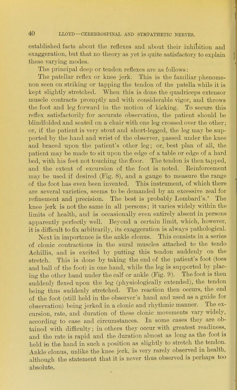established facts about the reflexes and about their inhibition and exaggeration, but that no theory as yet is quite satisfactory to explain these varying modes. The principal deep or tendon reflexes are as follows: The patellar reflex or knee jerk. This is the familiar phenome- non seen on striking or tapping the tendon of the patella while it is kept slightly stretched. When this is done the quadriceps extensor muscle contracts promptly and with considerable vigor, and throws the foot and leg forward in the motion of kicking. To secure this reflex satisfactorily for accurate observation, the patient should be blindfolded and seated on a chair with one leg crossed over the other; or, if the patient is very stout and short-legged, the leg may be sup- ported by the hand and wrist of the observer, passed under the knee and braced upon the patient’s other leg; or, best plan of all, the patient may be made to sit upon the edge of a table or edge of a hard bed, with his feet not touching the floor. The tendon is then tapped, and the extent of excursion of the foot is noted. Reinforcement may be used if desired (Fig. 8), and a gauge to measure the range of the foot has even been invented. This instrument, of which there are several varieties, seems to be demanded by an excessive zeal for refinement and precision. The best is probably Lombard’s.8 The knee jerk is not the same in all persons; it varies widely within the limits of health, and is occasionally even entirely absent in persons apparently perfectly well. Beyond a certain limit, which, however, it is difficult to fix arbitrarily, its exaggeration is always pathological. Next in importance is the ankle clonus. This consists in a series of clonic contractions in the sural muscles attached to the tendo Achillis, and is excited by putting this tendon suddenly on the stretch. This is done by taking the end of the patient’s foot (toes and ball of the foot) in one hand, while the leg is supported by plac- ing the other hand under the calf or ankle (Fig. 9). The foot is then suddenly flexed upon the leg (physiologically extended), the tendon being thus suddenly stretched. The reaction then occurs, the end of the foot (still held in the observer’s hand and used as a guide for observation) being jerked in a clonic and rhythmic manner. The ex- cursion, rate, and duration of these clonic movements vary widely, according to case and circumstances. In some cases they are ob- tained with difficulty; in others they occur with greatest readiness, and the rate is rapid and the duration almost as long as the foot is held in the hand in such a position as slightly to stretch the tendon. Ankle clonus, unlike the knee jerk, is very rarely obseiwed in health, although the statement that it is never thus observed is perhaps too absolute.