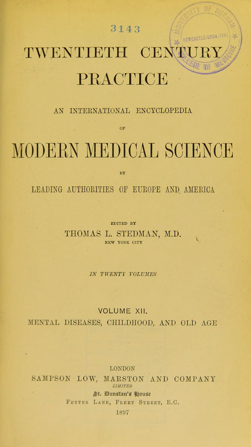 314 3 TWENTIETH CEI PEACTICE AN INTERNATIONAL ENCYCLOPEDIA OP MODEM MEDICAL SCIENCE BY LEADING AUTHORITIES OE EUROPE AND AMERICA EDITED BY THOMAS L. STEDMAN, M.D. NEW YORK CITY IN TWENTY VOLUMES VOLUME XII. MENTAL DISEASES, CHILDHOOD, AND OLD ACxE TURY V% (Of LONDON SAMPSON LOW, MARSTON AND COMPANY LIMITED Fetter Lane, Fleet Street, E.G. 1«97