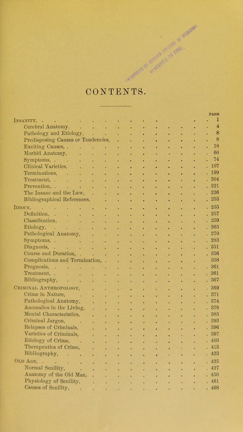 CONTENTS. PAGE Insanity, . ■■• . 1 Cerebral Anatomy 4 Pathology and Etiology 8 Predisposing Causes or Tendencies, 8 Exciting Causes, 18 Morbid Anatomy, 60 Symptoms 74 Clinical Varieties, ... 107 Terminations, . . . . . . . . . . . .199 Treatment, 204 Prevention, 221 The Insane and the Law . 236 Bibliographical References, . 253 Idiocy, .............. 255 Definition 257 Classification, . . . 259 Etiology 265 Pathological Anatomy, 270 Symptoms, 283 Diagnosis, . 351 Course and Duration, 356 Complications and Termination, 358 Prognosis 361 Treatment. . 361 Bibliography, 367 Criminal Anthropology, . . . • 369 Crime in Nature, 371 Pathological Anatomy, 374 Anomalies in the Living . . . 378 Mental Characteristics, . 385 Criminal Jargon, 393 Relapses of Criminals, 396 Varieties of Criminals . .397 Etiology of Crime, 403 Therapeutics of Crime, 413 Bibliography 423 Old Age 425 Normal Senility, 427 Anatomy of the Old Man 450 Physiology of Senility 461 Causes of Senility 468