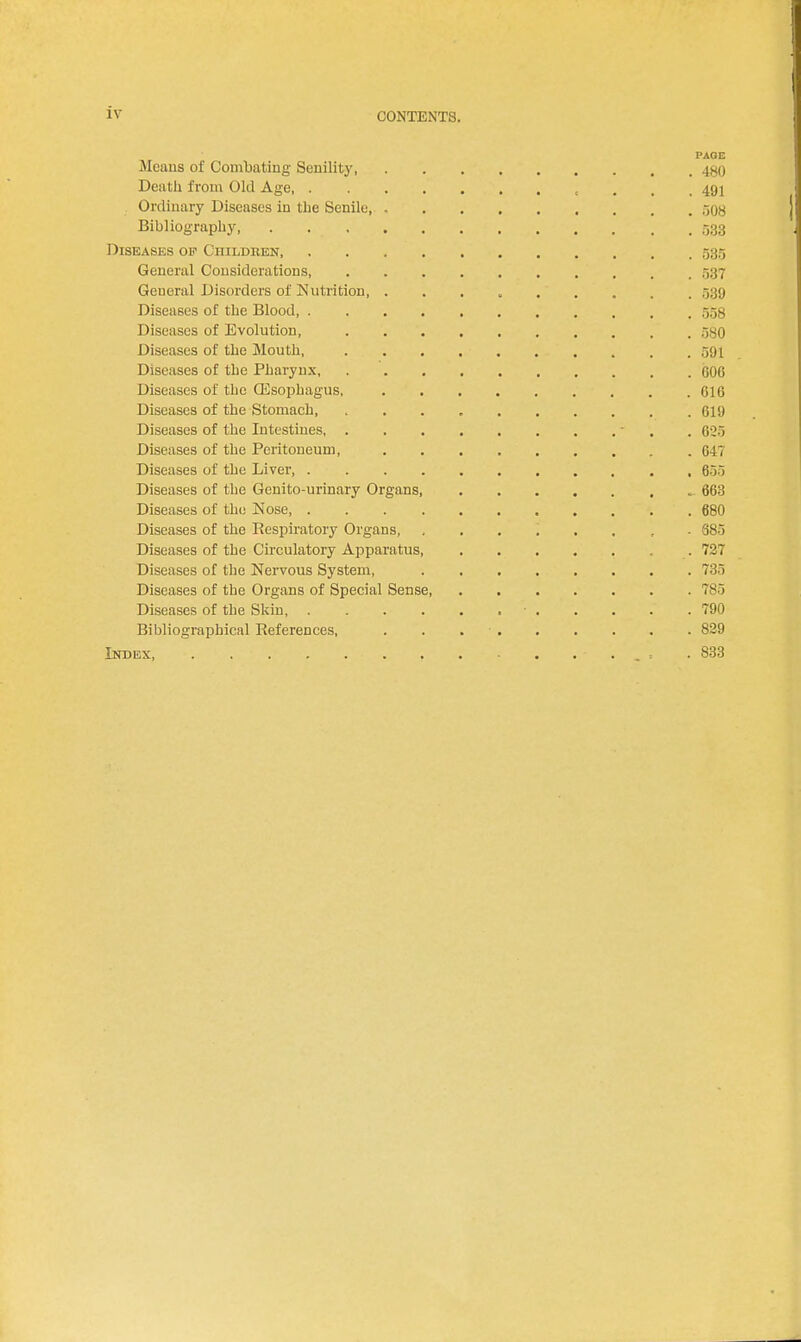 PAOE Mcaus of Combating Senility 480 Death from Old Age 491 Ordinary Diseases in the Senile r,tm Bibliography, . 533 Diseases op Children 535 General Considerations, . , 537 General Disorders of Nutrition . , . 539 Diseases of the Blood 558 Diseases of Evolution, . 580 Diseases of the Mouth, 591 Diseases of the Pharynx, 606 Diseases of the Qisophagus, 616 Diseases of the Stomach, , 619 Diseases of the Intestines - . 625 Diseases of the Peritoneum, C47 Diseases of the Liver, , 655 Diseases of the Genito-urinary Organs, 663 Diseases of the Nose 680 Diseases of the Respiratory Organs, 685 Diseases of the Circulatory Apparatus, . 727 Diseases of the Nervous System, 735 Diseases of the Organs of Special Sense 785 Diseases of the Skin • 790 Bibliographical References, . . 829 Index, . . . . . • . , . - . • 833