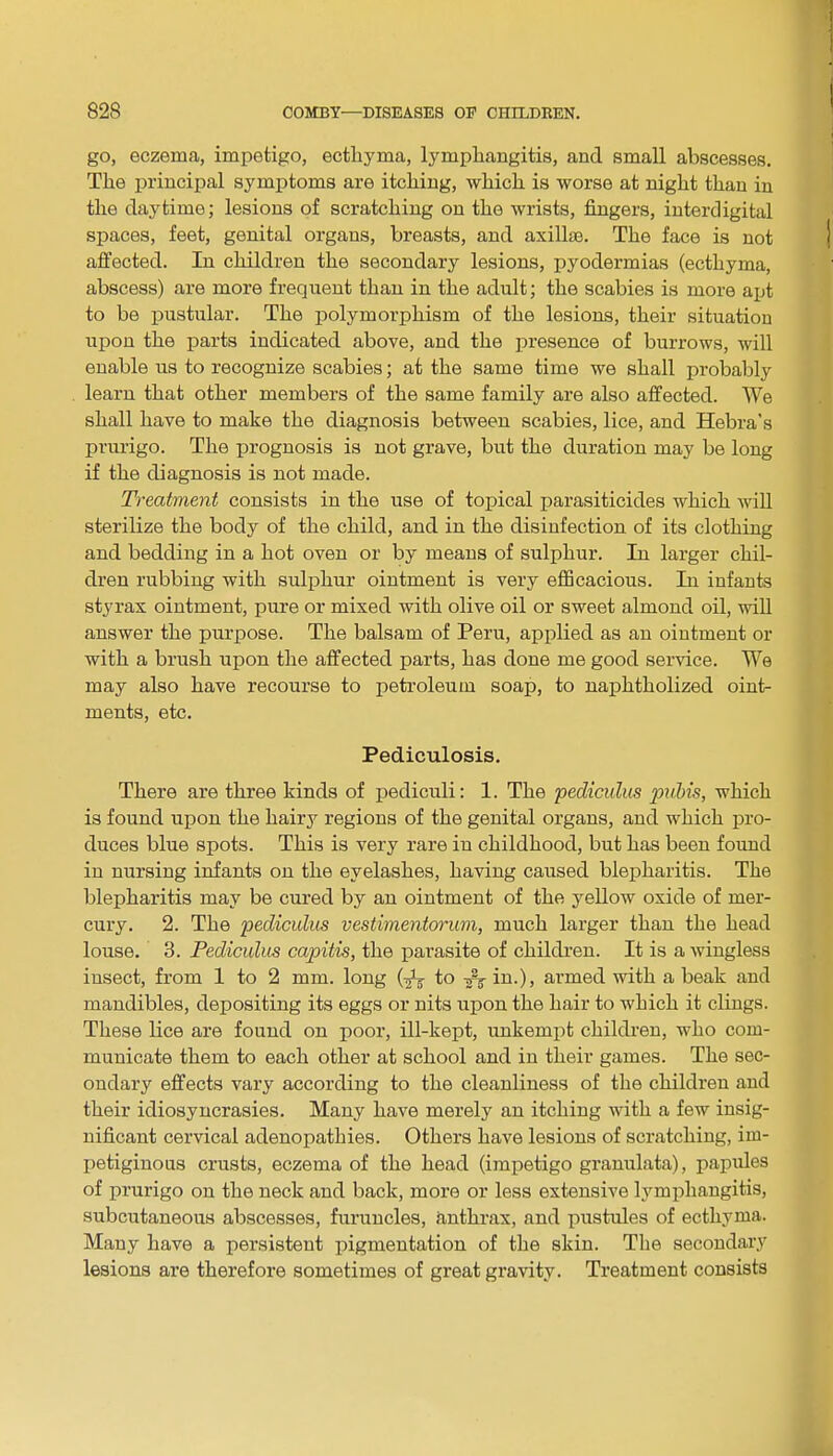 go, eczema, impetigo, ecthyma, lymphangitis, and small abscesses. The principal symptoms are itching, which is worse at night than in the daytime; lesions of scratching on the wrists, fingers, interdigital spaces, feet, genital organs, breasts, and axilla?. The face is not affected. In children the secondary lesions, pyodermias (ecthyma, abscess) are more frequent than in the adult; the scabies is more apt to be pustular. The polymorphism of the lesions, their situation upon the parts indicated above, and the presence of burrows, will enable us to recognize scabies; at the same time we shall probably learn that other members of the same family are also affected. We shall have to make the diagnosis between scabies, lice, and Hebra's prurigo. The prognosis is not grave, but the duration may be long if the diagnosis is not made. Treatment consists in the use of topical parasiticides which will sterilize the body of the child, and in the disinfection of its clothing and bedding in a hot oven or by means of sulphur. In larger chil- dren rubbing with sulphur ointment is very efficacious. In infants styrax ointment, pure or mixed with olive oil or sweet almond oil, will answer the purpose. The balsam of Peru, applied as an ointment or with a brush upon the affected parts, has done me good service. We may also have recourse to petroleum soap, to naphtholized oint- ments, etc. Pediculosis. There are three kinds of pediculi: 1. The pediculus pubis, which is found upon the hairy regions of the genital organs, and which pro- duces blue spots. This is very rare in childhood, but has been found in nursing infants on the eyelashes, having caused blepharitis. The blepharitis may be cured by an ointment of the yellow oxide of mer- cury. 2. The pediculus vestimentorum, much larger than the head louse. 3. Pediculus capitis, the parasite of children. It is a wingless insect, from 1 to 2 mm. long (fa to in.), armed with a beak aud mandibles, depositing its eggs or nits upon the hair to which it clings. These lice are found on poor, ill-kept, unkempt children, who com- municate them to each other at school and in their games. The sec- ondary effects vary according to the cleanliness of the children and their idiosyncrasies. Many have merely an itching with a few insig- nificant cervical adenopathies. Others have lesions of scratching, im- petiginous crusts, eczema of the head (impetigo granulata), papules of prurigo on the neck and back, more or less extensive lymphangitis, subcutaneous abscesses, furuncles, anthrax, and pustules of ecthyma. Many have a persistent pigmentation of the skin. The secondary lesions are therefore sometimes of great gravity. Treatment consists