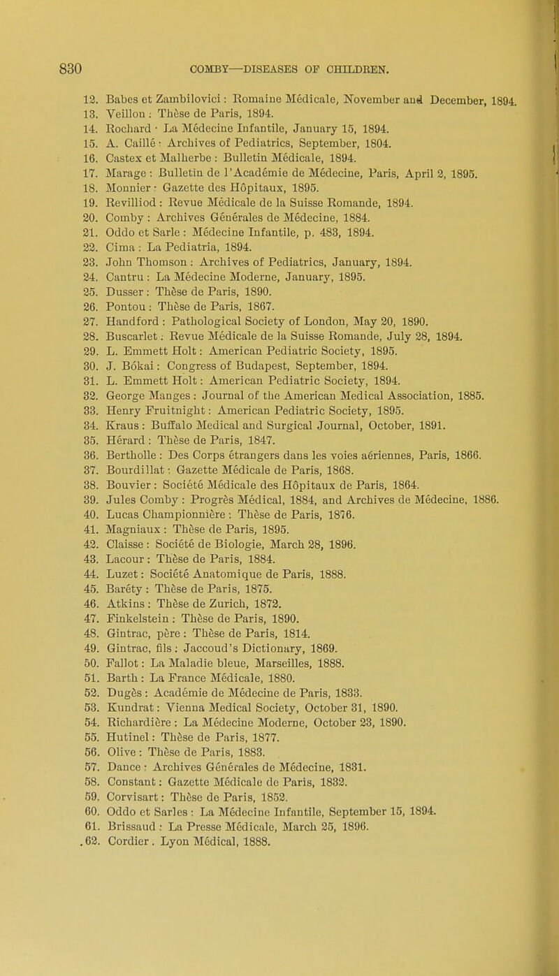 12. Babes et Zambilovici: Roinaine Medicale, November and December, 1894. 13. Veillon ; These de Paris, 1894. 14. Rochard • La Medecine Infantile, January 15, 1894. 15. A. Caille ■ Archives of Pediatrics, September, 1804. 16. Castex et Malherbe : Bulletin Medicale, 1894. 17. Marage : Bulletin de l'Academie de Medecine, Paris, April 2, 1895. 18. Monnier • Gazette des Hopitaux, 1895. 19. Revilliod : Revue Medicale de la Suisse Romande, 1894. 20. Comby : Archives Generales de Medecine, 1884. 21. Oddo et Sarle : Medecine Infantile, p. 483, 1894. 22. Cima : La Pediatria, 1894. 23. John Thomson : Archives of Pediatrics, January, 1894. 24. Cantru : La Medecine Moderne, January, 1895. 25. Dusser : These de Paris, 1890. 26. Pontou : These de Paris, 1867. 27. Handford : Pathological Society of London, May 20, 1890. 28. Buscarlet: Revue Medicale de la Suisse Romande, July 28, 1894. 29. L. Emmett Holt: American Pediatric Society, 1895. 30. J. Bokai: Congress of Budapest, September, 1894. 31. L. Emmett Holt: American Pediatric Society, 1894. 32. George Manges : Journal of the American Medical Association, 1885. 33. Henry Fruitnight: American Pediatric Society, 1895. 34. Kraus : Buffalo Medical and Surgical Journal, October, 1891. 35. Herard : These de Paris, 1847. 36. Bertholle : Des Corps etrangers dans les voies aeriennes, Paris, 1866. 37. Bourdillat; Gazette Medicale de Paris, 1868. 38. Bouvier : Societe Medicale des H6pitaux de Paris, 1864. 39. Jules Comby : Progres Medical, 1884, and Archives de Medecine, 1886. 40. Lucas Championniere : These de Paris, 1876. 41. Magniaux : These de Paris, 1895. 42. Claisse : Societe de Biologie, March 28, 1896. 43. Lacour : These de Paris, 1884. 44. Luzet: Societe Anatomique de Paris, 1888. 45. Barety : These de Paris, 1875. 46. Atkins : These de Zurich, 1872. 47. Finkelstein : These de Paris, 1890. 48. Gintrac, pere : These de Paris, 1814. 49. Gintrac, fils: Jaccoud's Dictionary, 1869. 50. Fallot: La Maladie bleue, Marseilles, 1888. 51. Barth : La France Medicale, 1880. 52. Duges : Academie de Medecine de Paris, 1833. 53. Kundrat: Vienna Medical Society, October 31, 1890. 54. Richardiere : La Medecine Moderne, October 23, 1890. 55. Hutinel: These de Paris, 1877. 56. Olive : These de Paris, 1883. 57. Dance • Archives Generales de Medecine, 1831. 58. Constant: Gazette Medicale de Paris, 1832. 59. Corvisart: These de Paris, 1852. 60. Oddo et Sarles : La Medecine Infantile, September 15, 1894. 61. Brissaud : La Presse Medicale, March 25, 1896. .62. Cordier. Lyon Medical, 1888.