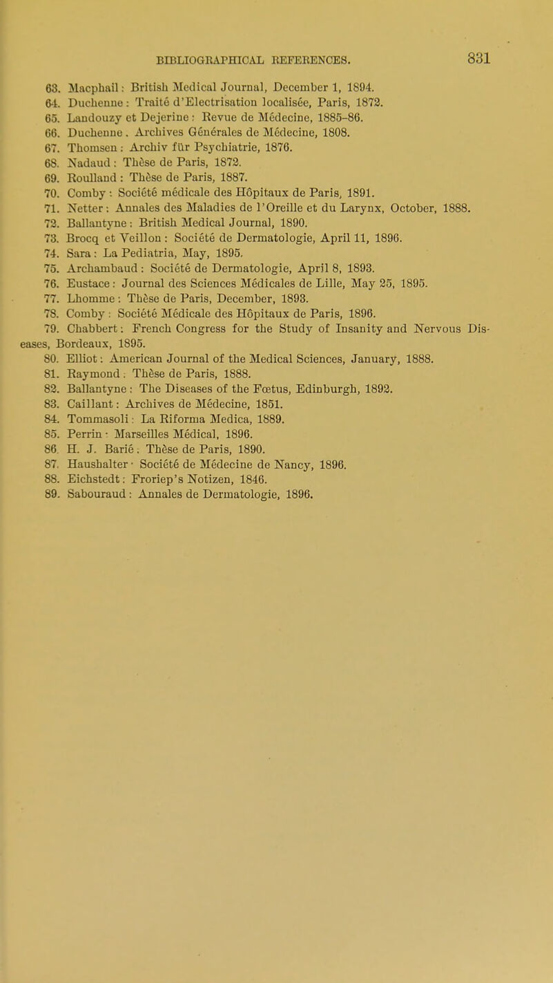 63. Macphail: British Medical Journal, December 1, 1894. 64. Duchenue: Traite d'Electrisation localisee, Paris, 1872. 65. Landouzy et Dejerine : Revue de Medecine, 1885-86. 66. Ducheuue . Archives Generates de Medecine, 1808. 67. Thomsen : Archiv filr Psychiatrie, 1876. 68. Nadaud : These de Paris, 1872. 69. Roullaud : These de Paris, 1887. 70. Comby : Societe medicale des Hopitaux de Paris, 1891. 71. Netter: Annales des Maladies de l'Oreille et du Larynx, October, 1888. 72. Ballantyne s British Medical Journal, 1890. 73. Brocq et Veillon : Societe de Dermatologie, April 11, 1896. 74. Sara: La Pediatria, May, 1895. 75. Archambaud : Societe de Dermatologie, April 8, 1893. 76. Eustace: Journal des Sciences Medicales de Lille, May 25, 1895. 77. Lhomme : These de Paris, December, 1893. 78. Comby ; Societe Medicale des Hopitaux de Paris, 1896. 79. Chabbert: French Congress for the Study of Insanity and Nervous Dis- eases, Bordeaux, 1895. 80. Elliot: American Journal of the Medical Sciences, January, 1888. 81. Raymond . These de Paris, 1888. 82. Ballantyne : The Diseases of the Foetus, Edinburgh, 1892. 83. Caillant: Archives de Medecine, 1851. 84. Tommasoli: La Riforma Medica, 1889. 85. Perrin • Marseilles Medical, 1896. 86. H. J. Barie. These de Paris, 1890. 87. Haushalter • Societ6 de Medecine de Nancy, 1896. 88. Eichstedt: Froriep's Notizen, 1846. 89. Sabouraud : Annales de Dermatologie, 1896.