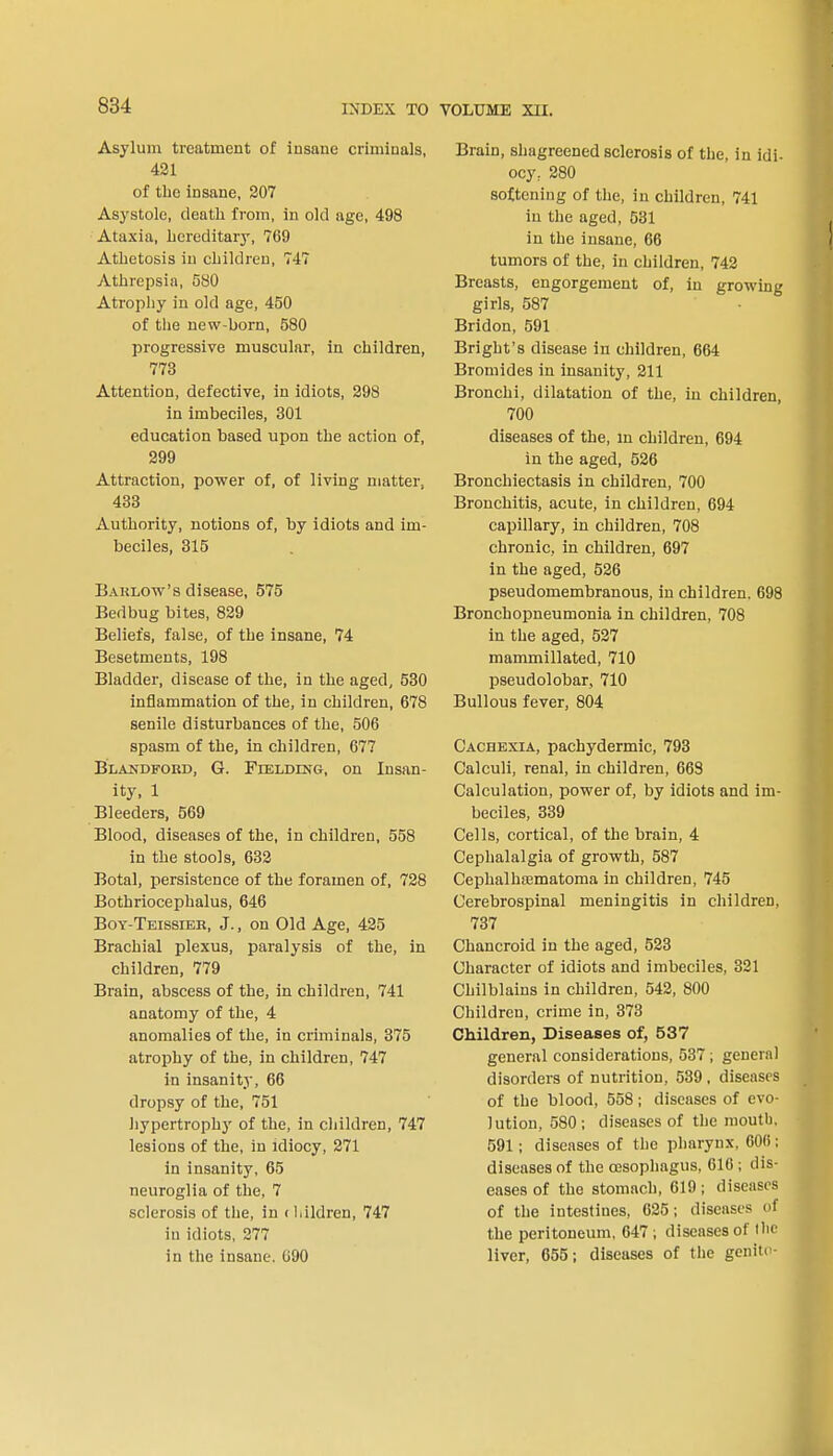 Asylum treatment of insane criminals, 421 of the insane, 207 Asystole, death from, in old age, 498 Ataxia, hereditary, 769 Athetosis in children, 747 Athrepsia, 580 Atrophy in old age, 450 of the new-born, 580 progressive muscular, in children, 773 Attention, defective, in idiots, 298 in imbeciles, 301 education based upon the action of, 299 Attraction, power of, of living matter, 433 Authority, notions of, by idiots and im- beciles, 315 Barlow's disease, 575 Bedbug bites, 829 Beliefs, false, of the insane, 74 Besetments, 198 Bladder, disease of the, in the aged, 530 inflammation of the, in children, 678 senile disturbances of the, 506 spasm of the, in children, 677 Blakdford, G. Fielding, on Insan- ity, 1 Bleeders, 569 Blood, diseases of the, in children, 558 in the stools, 632 Botal, persistence of the foramen of, 728 Bothriocephalus, 646 Boy-Teissieb, J., on Old Age, 425 Brachial plexus, paralysis of the, in children, 779 Brain, abscess of the, in children, 741 anatomy of the, 4 anomalies of the, in criminals, 375 atrophy of the, in children, 747 in insanity, 66 dropsy of the, 751 hypertrophy of the, in children, 747 lesions of the, in idiocy, 271 in insanity, 65 neuroglia of the, 7 sclerosis of the, in < hildren, 747 in idiots, 277 in the insane. 090 Brain, shagreened sclerosis of the, in idi- ocy, 280 softening of the, in children, 741 in the aged, 531 in the insane, 66 tumors of the, in children, 742 Breasts, engorgement of, in growing girls, 587 Bridon, 591 Bright's disease in children, 664 Bromides in insanity, 211 Bronchi, dilatation of the, in children, 700 diseases of the, in children, 694 in the aged, 526 Bronchiectasis in children, 700 Bronchitis, acute, in children, 694 capillary, in children, 708 chronic, in children, 697 in the aged, 526 pseudomembranous, in children. 698 Bronchopneumonia in children, 708 in the aged, 527 mammillated, 710 pseudolobar, 710 Bullous fever, 804 Cachexia, pachydermic, 793 Calculi, renal, in children, 668 Calculation, power of, by idiots and im- beciles, 339 Cells, cortical, of the brain, 4 Cephalalgia of growth, 587 Cephalha3matoma in children, 745 Cerebrospinal meningitis in children, 737 Chancroid in the aged, 523 Character of idiots and imbeciles, 321 Chilblains in children, 542, 800 Children, crime in, 373 Children, Diseases of, 537 general considerations, 537 ; general disorders of nutrition, 539 , diseases of the blood, 558 j diseases of evo- lution, 580; diseases of the mouth, 591; diseases of the pharynx. G0(i; diseases of the oesophagus, 616; dis- eases of the stomach, 619; diseases of the intestines, 625; diseases of the peritoneum, 647 ; diseases of Ihe liver, 655; diseases of the genitc-