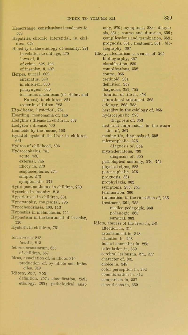 Hemorrhage, constitutional tendency to, 569 Hepatitis, chronic interstitial, in chil- dren, 60S Heredity in the etiology of insanity, 221 in relation to old age, 475 laws of, 9 of crime, 398, 406 of insanity, 9. 407 Herpes, buccal. 602 circinatus, 822 in children, 803 pharyngeal, 606 tonsurans maculosus (of Hebra and Kaposi) in children, 821 zoster in children, 783 Hip-disease, hysterical, 761 Hoarding, monomania of, 146 Hodgkin's disease in children, 567 Hodgson's disease, 500 Homicide by the insane, 103 Hydatid cysts of the liver in children, 661 Hydroa of childhood, 803 Hydrocephalus, 751 acute, 738 external, 745 idiocy in, 273 scaphocephaly, 274 simple, 273 symptomatic, 274 Hydropneumothorax in children, 720 Hyoscine in insanity, 215 Hyperidrosis in children, 801 Hypertrophy, congenital, 795 Hypochondriasis, 108, 113 Hypnotics in melancholia, 111 Hypnotism in the treatment of insanity, 220 Hysteria in children, 761 IcnTiiYosis, 813 foetalis, 813 Icterus neonatorum, 655 of children, 657 Ideas, association of, in idiots, 340 production of, by idiots and imbe- ciles, 343 Idiocy, 257, 753 definition, 257; classification, 259; etiology, 265; pathological anat- omy, 270 ; symptoms, 283 ; diagno- sis, 351; course and duration, 356; complications and termination, 358 ; prognosis, 361; treatment, 361; bib- liography, 367 Idiocy, alcoholism as a cause of, 265 bibliography, 367 classification, 259 complications, 358 course, 366 cretinoid, 281 definition, 257 diagnosis, 351, 755 duration of life in, 358 educational treatment, 365 etiology, 265, 753 heredity in the etiology of, 265 hydrocephalic, 273 diagnosis of, 353 maternal impressions in the causa- tion of, 267 meningitic, diagnosis of, 352 microcephalic, 275 diagnosis of, 354 myxcedematous, 793 diagnosis of, 355 pathological anatomy, 270, 754 physical signs, 283 porencephalic, 276 prognosis, 361 prophylaxis, 362 symptoms, 283, 754 termination, 360 traumatism in the causation of, 266 treatment, 361, 755 medico-pedagogic, 363 pedagogic, 365 surgical, 363 Idiots, abscess of the liver in, 281 affection in, 311 astonishment in, 318 attention in, 298 buccal anomalies in, 285 calculation in, 339 cerebral lesions in, 271, 277 character of, 321 choice in, 348 color perception in, 292 commiseration in, 312 comparison in, 337 convulsions in, 359