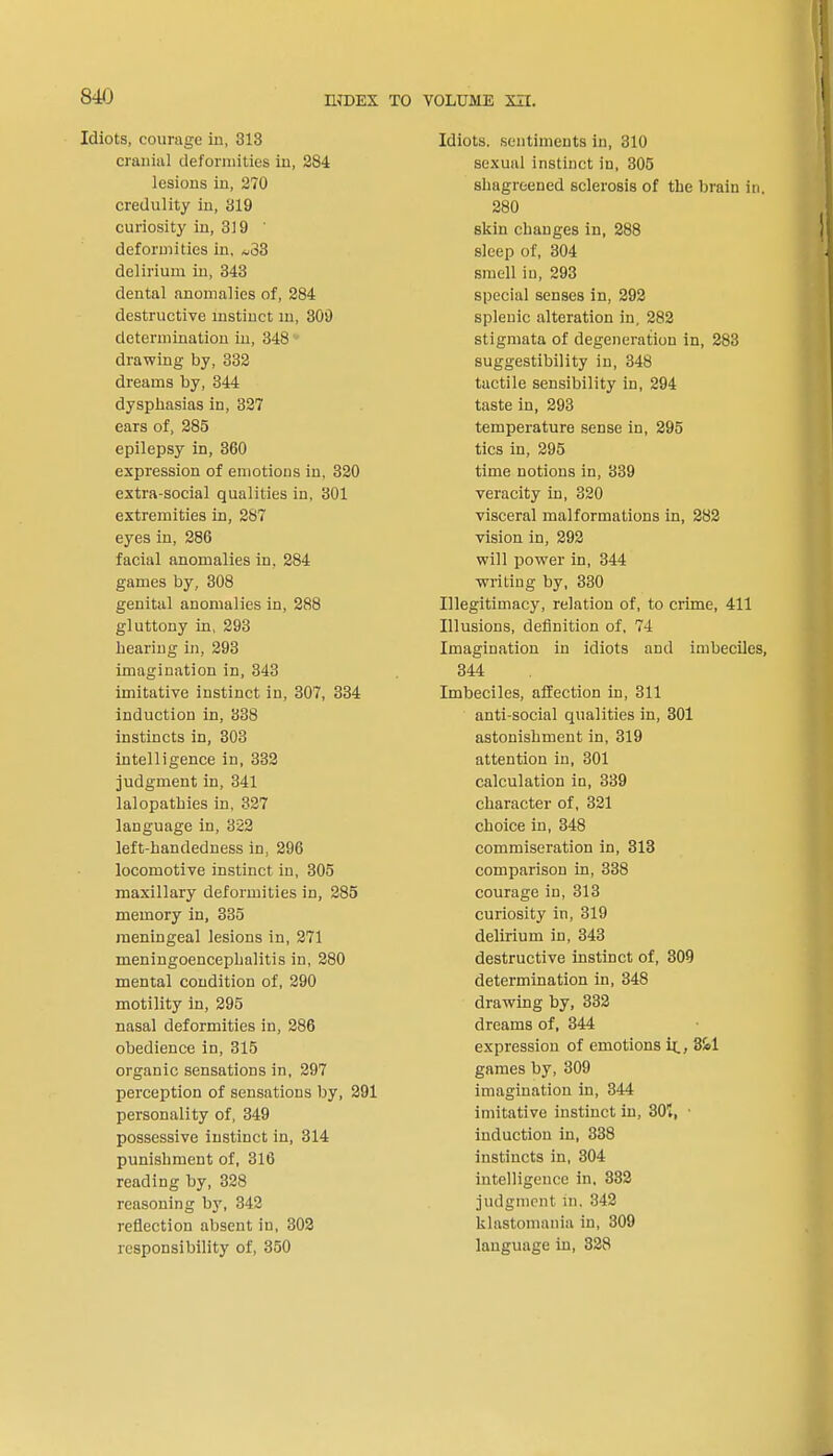 Idiots, courage in, 313 cranial deformities in, 284 lesions in, 270 credulity in, 319 curiosity in, 319 ' deformities in, *33 delirium in, 343 dental anomalies of, 284 destructive instinct m, 309 determination in, 348 drawing by, 332 dreams by, 344 dysphasias in, 327 ears of, 285 epilepsy in, 360 expression of emotions in. 320 extra-social qualities in, 301 extremities in, 287 eyes in, 286 facial anomalies in, 284 games by, 308 genital anomalies in, 288 gluttony in, 293 hearing in, 293 imagination in, 343 imitative instinct in, 307, 334 induction in, 338 instincts in, 303 intelligence in, 332 judgment in, 341 lalopathies in, 327 language in, 322 left-handedness in. 296 locomotive instinct in, 305 maxillary deformities in, 285 memory in, 335 meningeal lesions in, 271 meningoencephalitis in, 280 mental condition of, 290 motility in, 295 nasal deformities in, 286 obedience in, 315 organic sensations in, 297 perception of sensations by, 291 personality of, 349 possessive instinct in, 314 punishment of, 316 reading by, 328 reasoning by, 342 reflection absent in, 302 responsibility of, 350 Idiots, sentiments in, 310 sexual instinct in, 305 shagreened sclerosis of the brain in. 280 skin changes in, 288 sleep of, 304 smell in, 293 special senses in, 292 splenic alteration in, 282 stigmata of degeneration in, 283 suggestibility in, 348 tactile sensibility in, 294 taste in, 293 temperature sense in, 295 tics in, 295 time notions in, 339 veracity in, 320 visceral malformations in, 282 vision in, 292 will power in, 344 writing by, 330 Illegitimacy, relation of, to crime, 411 Illusions, definition of, 74 Imagination in idiots and imbeciles, 344 Imbeciles, affection in, 311 anti-social qualities in, 301 astonishment in, 319 attention in, 301 calculation in, 339 character of, 321 choice in, 348 commiseration in, 313 comparison in, 338 courage in, 313 curiosity in, 319 delirium in, 343 destructive instinct of, 309 determination in, 348 drawing by, 332 dreams of, 344 expression of emotions ir_, 3kl games by, 309 imagination in, 344 imitative instinct in, 301, • induction in, 338 instincts in, 304 intelligence in, 382 judgment m. 342 klastomania in, 309 language in, 328
