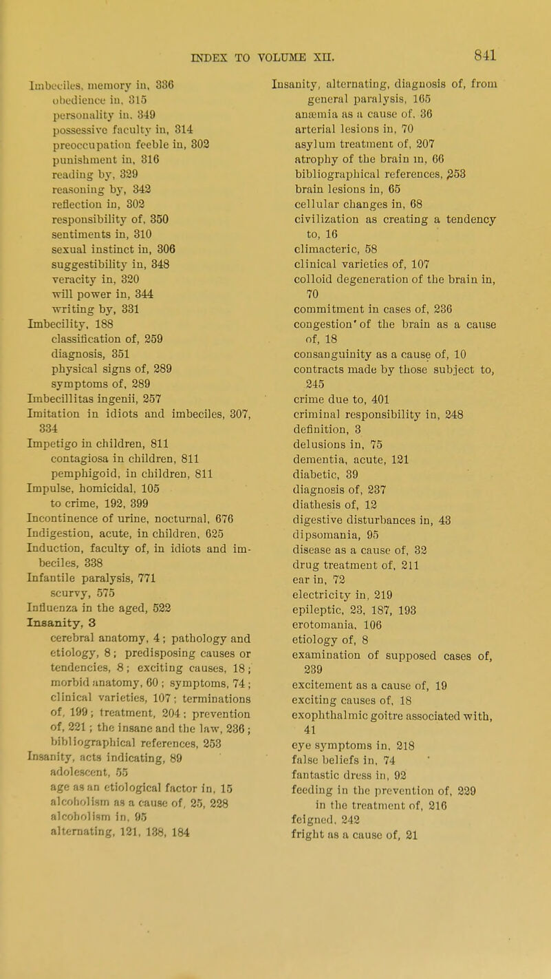 linbccik-s, memory in, 836 obedience h>, 315 personality in, 349 possessive faculty in, 314 preoccupation feeble in, 302 punishment in, 316 reading by, 329 reasoning by, 342 reflection in, 302 responsibility of, 350 sentiments in, 310 sexual instinct in, 306 suggestibility in, 348 veracity in, 320 will power in, 344 writing by, 331 Imbecility, 188 classification of, 259 diagnosis, 351 physical signs of, 289 symptoms of, 289 Imbecillitas ingenii, 257 Imitation in idiots and imbeciles, 307, 334 Impetigo in children, 811 contagiosa in children, 811 pemphigoid, in children, 811 Impulse, homicidal, 105 to crime, 192, 399 Incontinence of urine, nocturnal, 676 Indigestion, acute, in children, 625 Induction, faculty of, in idiots and im- beciles, 338 Infantile paralysis, 771 scurvy, 575 Influenza in the aged, 522 Insanity, 3 cerebral anatomy, 4 ; pathology and etiology, 8 ; predisposing causes or tendencies, 8; exciting causes, 18; morbid anatomy, 60 ; symptoms, 74 ; clinical varieties, 107; terminations of, 199; treatment, 204; prevention of, 221 j the insane and the law, 236; bibliographical references, 253 Insanity, acts indicating, 89 adolescent, 55 age as an etiological factor in, 15 alcoholism as a cause of, 25, 228 alcoholism in, 95 alternating, 121, 138, 184 Insanity, alternating, diagnosis of, from general paralysis, 165 antemia as a cause of. 36 arterial lesions in, 70 asylum treatment of, 207 atrophy of the brain in, 66 bibliographical references, £53 brain lesions in, 65 cellular changes in, 68 civilization as creating a tendency to, 16 climacteric, 58 clinical varieties of, 107 colloid degeneration of the brain in, 70 commitment in cases of, 236 congestion'of the brain as a cause of, 18 consanguinity as a cause of, 10 contracts made by those subject to, 245 crime due to, 401 criminal responsibility in, 248 definition, 3 delusions in, 75 dementia, acute, 121 diabetic, 39 diagnosis of, 237 diathesis of, 12 digestive disturbances in, 43 dipsomania, 95 disease as a cause of, 32 drug treatment of, 211 ear in, 72 electricity in, 219 epileptic, 23, 187, 193 erotomania, 106 etiology of, 8 examination of supposed cases of, 239 excitement as a cause of, 19 exciting causes of, 18 exophthalmic goitre associated with, 41 eye symptoms in, 218 false beliefs in, 74 fantastic dress in, 92 feeding in the prevention of, 229 in the treatment of, 216 feigned. 242 fright as a cause of, 21