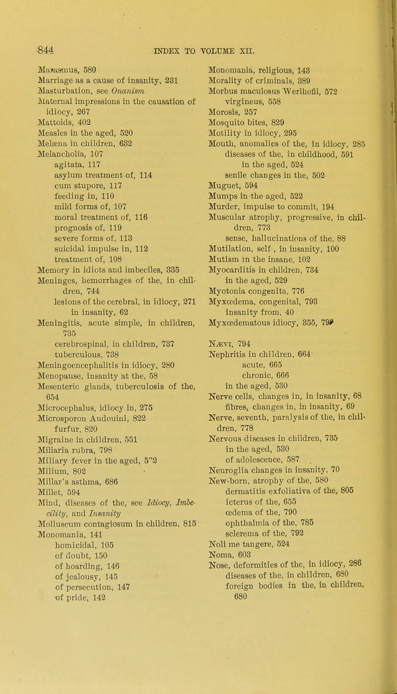 Marasmus, 580 Marriage as a cause of insanity, 231 Masturbation, see Onanism Maternal impressions in the causation of idiocy, 267 Mattoids, 402 Measles in the aged, 520 Melaena in children, 632 Melancholia, 107 agitata, 117 asylum treatment of, 114 cum stupore, 117 feeding in, 110 mild forms of, 107 moral treatment of, 116 prognosis of, 119 severe forms of, 113 suicidal impulse in, 112 treatment of, 108 Memory in idiots and imbeciles, 335 Meninges, hemorrhages of the, in chil- dren, 744 lesions of the cerebral, in idiocy, 271 in insanity, 62 Meningitis, acute simple, in children, 735 cerebrospinal, in children, 737 tuberculous, 738 Meningoencephalitis in idiocy, 280 Menopause, insanity at the, 58 Mesenteric glands, tuberculosis of the, 654 Microcephalus, idiocy in, 275 Microsporon Audouini, 822 furfur, 820 Migraine in children, 551 Miliaria rubra, 798 Miliary fever in the aged, 52 Milium, 802 Millar's asthma, 686 Millet, 594 Mind, diseases of the, see Idiocy, Imbe- cility, and Insanity Molluscum contagiosum in children, 815 Monomania, 141 homicidal, 105 of doubt, 150 of hoarding, 146 of jealousy, 145 of persecution, 147 of pride, 142 Monomania, religious, 143 Morality of criminals, 389 Morbus maculosus Werlhofii, 572 virgineus, 558 Morosis, 257 Mosquito bites, 829 Motility in idiocy, 295 Mouth, anomalies of the, in idiocy, 285 diseases of the, in childhood, 591 in the aged, 524 senile changes in the, 502 Muguet, 594 Mumps in the aged, 522 Murder, impulse to commit, 194 Muscular atrophy, progressive, in chil- dren, 773 sense, hallucinations of the, 88 Mutilation, self , in insanity, 100 Mutism in the insane. 102 Myocarditis in children, 734 in the aged, 529 Myotonia congenita, 776 Myxcedema, congenital, 793 insanity from, 40 Myxoedematous idiocy, 355, 79? ~Nmvi, 794 Nephritis in children, 664- acute, 665 chronic, 666 in the aged, 530 Nerve cells, changes in, in insanity, 68 fibres, changes in, in insanity, 69 Nerve, seventh, paralysis of the, in chil- dren, 778 Nervous diseases in children, 735 in the aged, 530 of adolescence, 587 . Neuroglia changes in insanity, 70 New-born, atrophy of the, 580 dermatitis exfoliativa of the, 805 icterus of the, 655 cedema of the, 790 ophthalmia of the, 785 sclerema of the, 792 Noli me tangere, 524 Noma, 603 Nose, deformities of the, in idiocy, 286 diseases of the, in children, 680 foreign bodies in the, in children, 680