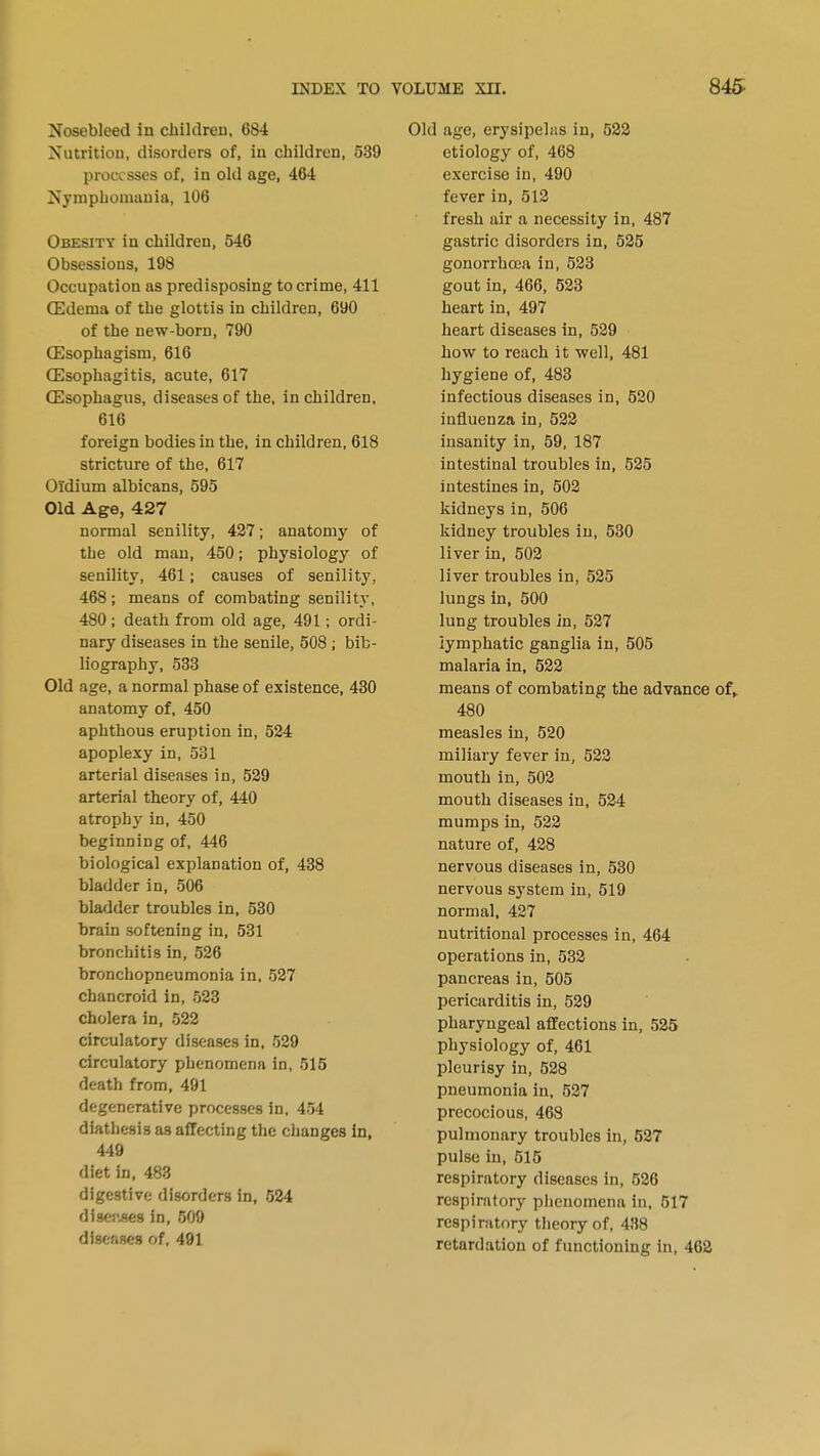 Nosebleed in children, 684 Nutrition, disorders of, in children, 539 processes of, in old age, 464 Nymphomania, 106 Obesity in children, 546 Obsessions, 198 Occupation as predisposing to crime, 411 Oedema of the glottis in children, 690 of the new-born, 790 ffisophagism, 616 Oesophagitis, acute, 617 Oesophagus, diseases of the, in children, 616 foreign bodies in the, in children, 618 stricture of the, 617 Oldium albicans, 595 Old Age, 427 normal senility, 427; anatomy of the old man, 450; physiology of senility, 461; causes of senility, 468; means of combating senility, 480 ; death from old age, 491; ordi- nary diseases in the senile, 508 ; bib- liography, 533 Old age, a normal phase of existence, 430 anatomy of, 450 aphthous eruption in, 524 apoplexy in, 531 arterial diseases in, 529 arterial theory of, 440 atrophy in, 450 beginning of, 446 biological explanation of, 438 bladder in, 506 bladder troubles in, 530 brain softening in, 531 bronchitis in, 526 bronchopneumonia in, 527 chancroid in, 523 cholera in, 522 circulatory diseases in, 529 circulatory phenomena in, 515 death from, 491 degenerative processes in, 454 diathesis as affecting the changes in, 449 diet in, 483 digestive disorders in, 524 diser-ses in, 509 diseases of, 491 Old age, erysipelas in, 522 etiology of, 468 exercise in, 490 fever in, 512 fresh air a necessity in, 487 gastric disorders in, 525 gonorrhoea in, 523 gout in, 466, 523 heart in, 497 heart diseases in, 529 how to reach it well, 481 hygiene of, 483 infectious diseases in, 520 influenza in, 522 insanity in, 59, 187 intestinal troubles in, 525 intestines in, 502 kidneys in, 506 kidney troubles in, 530 liver in, 502 liver troubles in, 525 lungs in, 500 lung troubles in, 527 lymphatic ganglia in, 505 malaria in, 522 means of combating the advance of,. 480 measles in, 520 miliary fever in, 522 mouth in, 502 mouth diseases in, 524 mumps in, 522 nature of, 428 nervous diseases in, 530 nervous system in, 519 normal, 427 nutritional processes in, 464 operations in, 532 pancreas in, 505 pericarditis in, 529 pharyngeal affections in, 525 physiology of, 461 pleurisy in, 528 pneumonia in, 527 precocious, 468 pulmonary troubles in, 527 pulse in, 515 respiratory diseases in, 526 respiratory phenomena in, 517 respiratory theory of, 438 retardation of functioning in, 462