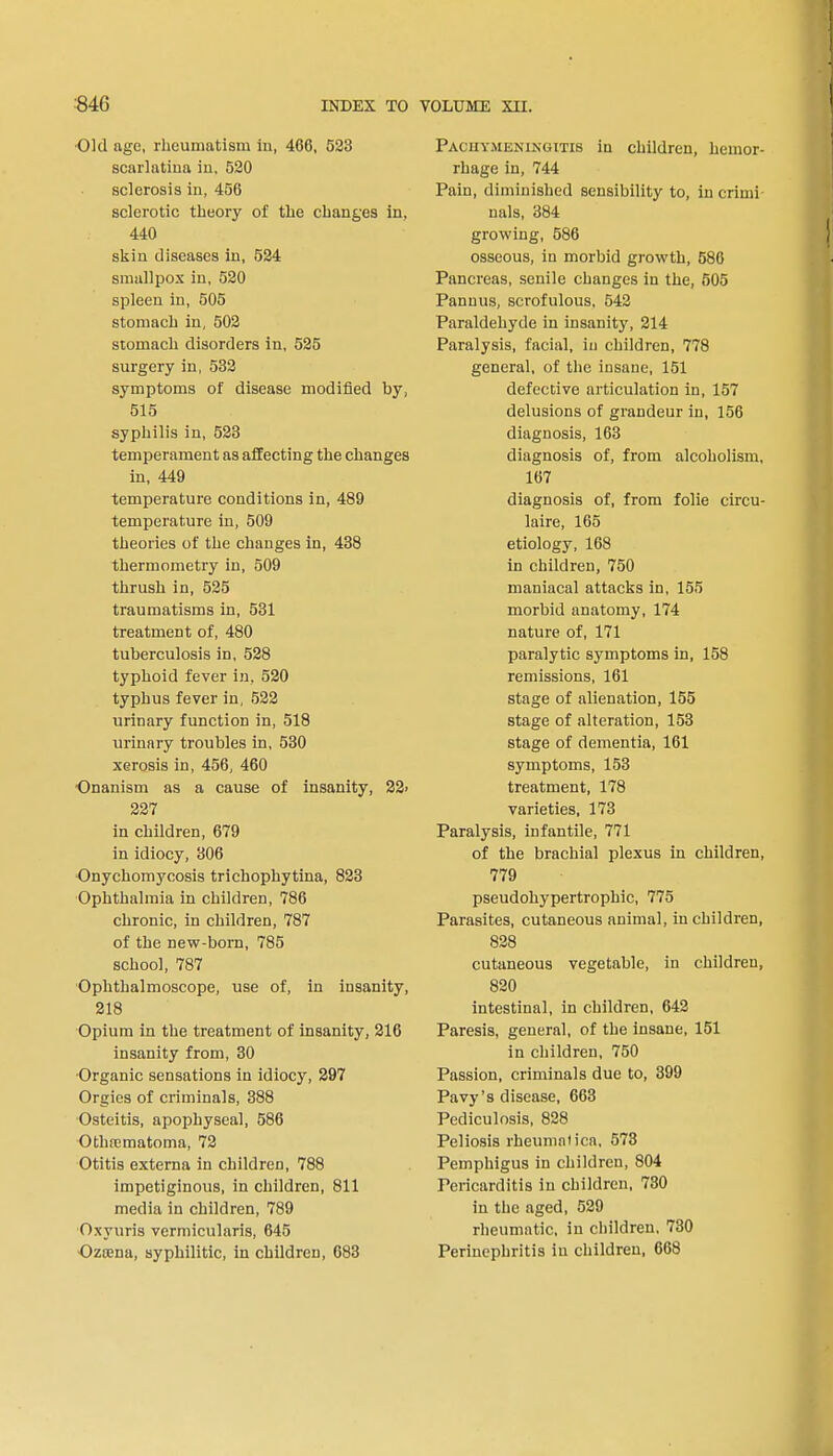 ■Old age, rheumatism in, 466, 523 scarlatina in. 520 sclerosis in, 456 sclerotic theory of the changes in, 440 skin diseases in, 524 smallpox in, 520 spleen in, 505 stomach in, 502 stomach disorders in, 525 surgery in, 532 symptoms of disease modified by, 515 syphilis in, 523 temperament as affecting the changes in, 449 temperature conditions in, 489 temperature in, 509 theories of the changes in, 438 thermometry in, 509 thrush in, 525 traumatisms in, 531 treatment of, 480 tuberculosis in, 528 typhoid fever in. 520 typhus fever in, 522 urinary function in, 518 urinary troubles in, 530 xerosis in, 456, 460 ■Onanism as a cause of insanity, 22> 227 in children, 679 in idiocy, 306 Onychomycosis trichophytina, 823 Ophthalmia in children, 786 chronic, in children, 787 of the new-born, 785 school, 787 Ophthalmoscope, use of, in insanity, 218 Opium in the treatment of insanity, 216 insanity from, 30 Organic sensations in idiocy, 297 Orgies of criminals, 388 Osteitis, apophyseal, 586 Otlnematoma, 72 Otitis externa in children, 788 impetiginous, in children, 811 media in children, 789 Oxyuris vermicularis, 645 Ozcena, syphilitic, in children, 683 Pachymeningitis in children, hemor- rhage in, 744 Pain, diminished sensibility to, in crimi nals, 384 growing, 586 osseous, in morbid growth, 586 Pancreas, senile changes in the, 505 Pannus, scrofulous, 542 Paraldehyde in insanity, 214 Paralysis, facial, iu children, 778 general, of the insane, 151 defective articulation in, 157 delusions of grandeur in, 156 diagnosis, 163 diagnosis of, from alcoholism, 167 diagnosis of, from folie circu- late, 165 etiology, 168 in children, 750 maniacal attacks in, 155 morbid anatomy, 174 nature of, 171 paralytic symptoms in, 158 remissions, 161 stage of alienation, 155 stage of alteration, 153 stage of dementia, 161 symptoms, 153 treatment, 178 varieties, 173 Paralysis, infantile, 771 of the brachial plexus in children, 779 pseudohypertrophic, 775 Parasites, cutaneous animal, in children, 828 cutaneous vegetable, in children, 820 intestinal, in children, 642 Paresis, general, of the insane, 151 in children, 750 Passion, criminals due to, 399 Pavy's disease, 663 Pediculosis, 828 Peliosis rheumaiica, 573 Pemphigus in children, 804 Pericarditis in children, 730 in the aged, 529 rheumatic, in children, 730 Perinephritis iu children, 668