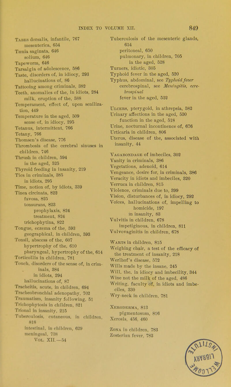 Tauks ilorsalis, infantile, 707 mesanterica, 054 Ta-uia sagimita, 64C solium, 046 Tapeworm, 646 Tarsalgia of adolescence, 586 Taste, disorders of, in idiocy, 293 hallucinations of, 86 Tattooing among criminals, 382 Teeth, anomalies of the, in idiots, 284 milk, eruption of the, 588 Temperament, effect of, upon seniliza- tion, 449 Temperature in the aged, 509 sense of, in idiocy, 295 Tetanus, intermittent, 706 Tetany, 706 Thomsen's disease, 776 Thrombosis of the cerebral sinuses in children, 746 Thrush in children, 594 in the aged, 525 Thyroid feeding in insanity, 219 Tics in criminals, 385 in idiots, 295 Time, notion of, by idiots, 339 Tinea circinata, 822 favosa, 825 tonsurans, 823 prophylaxis, 824 treatment, 824 trichophytina, 822 Tongue, eczema of the, 593 geographical, in children, 593 Tonsil, abscess of the, 607 hypertrophy of the, 010 pharyngeal, hypertrophy of the, 614 Torticollis in children, 781 Touch, disorders of the sense of, in crim- inals, 384 in idiots, 294 hallucinations of, 87 Tracheitis, acute, in children, 694 Tracheobronchial adenopathy, 702 Traumatism, insanity following, 51 Trichophytosis in children, 821 Trional in insanity, 215 Tuberculosis, cutaneous, in children, 818 intestinal, in children, 629 meningeal, 738 Vol. XII — 64 Tuberculosis of the mesenteric glands, 654 peritoneal, 650 pulmonary, in children, 705 in the aged, 528 Turners, idiotic, 305 Typhoid fever in the aged, 520 Typhus, abdominal, see Typhoid fever cerebrospinal, see Meningitis, cere- brospinal fever in the aged, 522 Ulcehs, pterygoid, in athrepsia, 582 Urinary affections in the aged, 530 function in the aged, 518 Urine, nocturnal incontinence of, 676 Urticaria in children, 800 Uterus, disease of the, associated with insanity, 44 Vagabondage of imbeciles, 302 Vanity in criminals, 386 Vegetations, adenoid, 614 Vengeance, desire for, in criminals, 386 Veracity in idiots and imbeciles, 320 Verruca in children, 815 Violence, criminals due to, 399 Vision, disturbances of, in idiocy, 292 Voices, hallucinations of, impelling to homicide, 197 in insanity, 83 Vulvitis in children, 678 impetiginous, in children, 811 Vulvovaginitis in children, 678 Warts in children, 815 Weighing chair, a test of the efficacy of the treatment of insanity, 218 Werlhof's disease, 572 Wills made by the insane, 245 Will. the. in idiocy and imbecility, 344 Wine not the milk of the aged, 486 Writing, faculty of, in idiots and imbe- ciles, 330 Wry-neck in children, 781 Xeroderma, 813 pigmentosum, 816 Xerosis, 456, 460 Zona in children, 783 Znsterian fever, 783