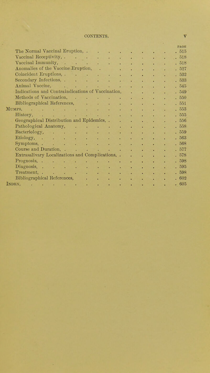 PAGE) The Normal Vaccinal Eruption 515 Vaccinal Receptivity, 518 Vaccinal Immunity, 518 Anomalies of the Vaccine Eruption, . 527 Coincident Eruptions, 532 Secondary Infections 533 Animal Vaccine, 545 Indications and Contraindications of Vaccination 549 Methods of Vaccination, 550 Bibliographical References, 551 Mumps 553 History 555 Geographical Distribution and Epidemics, . . , . . . . 556 Pathological Anatomy, 558 Bacteriology 559 Etiology 563 Symptoms, 568 Course and Duration, 577 Extrasalivary Localizations and Complications 578 Prognosis 598 Diagnosis, 595 Treatment, 598 Bibliographical References, 602 Index, 605