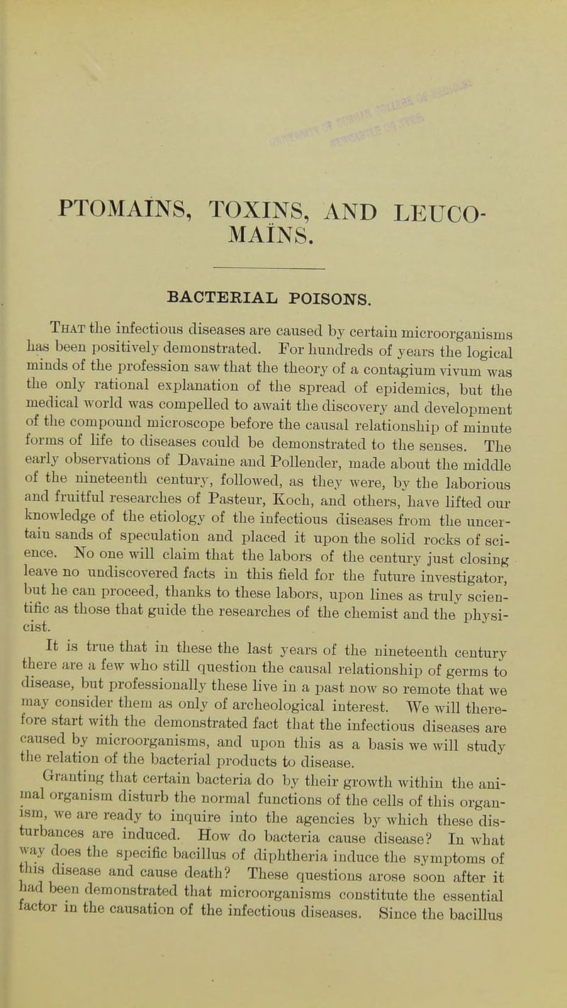 MAINS. BACTERIAL POISONS. That tlie infectious diseases are caused by certain microorganisms has been positively demonstrated. For hundreds of years the logical minds of the profession saw that the theory of a contagium vivum was the only rational explanation of the spread of epidemics, but the medical world was compelled to await the discovery and development of the compound microscope before the causal relationship of minute forms of life to diseases could be demonstrated to the senses. The early observations of Davaine and Pollender, made about the middle of the nineteenth century, followed, as they were, by the laborious and fruitful researches of Pasteur, Koch, and others, have lifted our knowledge of the etiology of the infectious diseases from the nncei- tain sands of speculation and placed it upon the solid rocks of sci- ence. No one will claim that the labors of the century just closing leave no undiscovered facts in this field for the future investigator, but he can proceed, thanks to these labors, upon lines as truly scien- tific as those that guide the researches of the chemist and the physi- cist. It is true that in these the last years of the nineteenth century there are a few who still question the causal relationship of germs to disease, but professionally these live in a past now so remote that we may consider them as only of archeological interest. We will there- fore start with the demonstrated fact that the infectious diseases are caused by microorganisms, and upon this as a basis we will study the relation of the bacterial products to disease. Granting that certain bacteria do by their growth within the ani- mal organism disturb the normal functions of the cells of this organ- ism, we are ready to inquire into the agencies by which these dis- turbances are induced. How do bacteria cause disease? In what way does the specific bacillus of diphtheria induce the symptoms of this disease and cause death? These questions arose soon after it had been demonstrated that microorganisms constitute the essential tactor in the causation of the infectious diseases. Since the bacillus