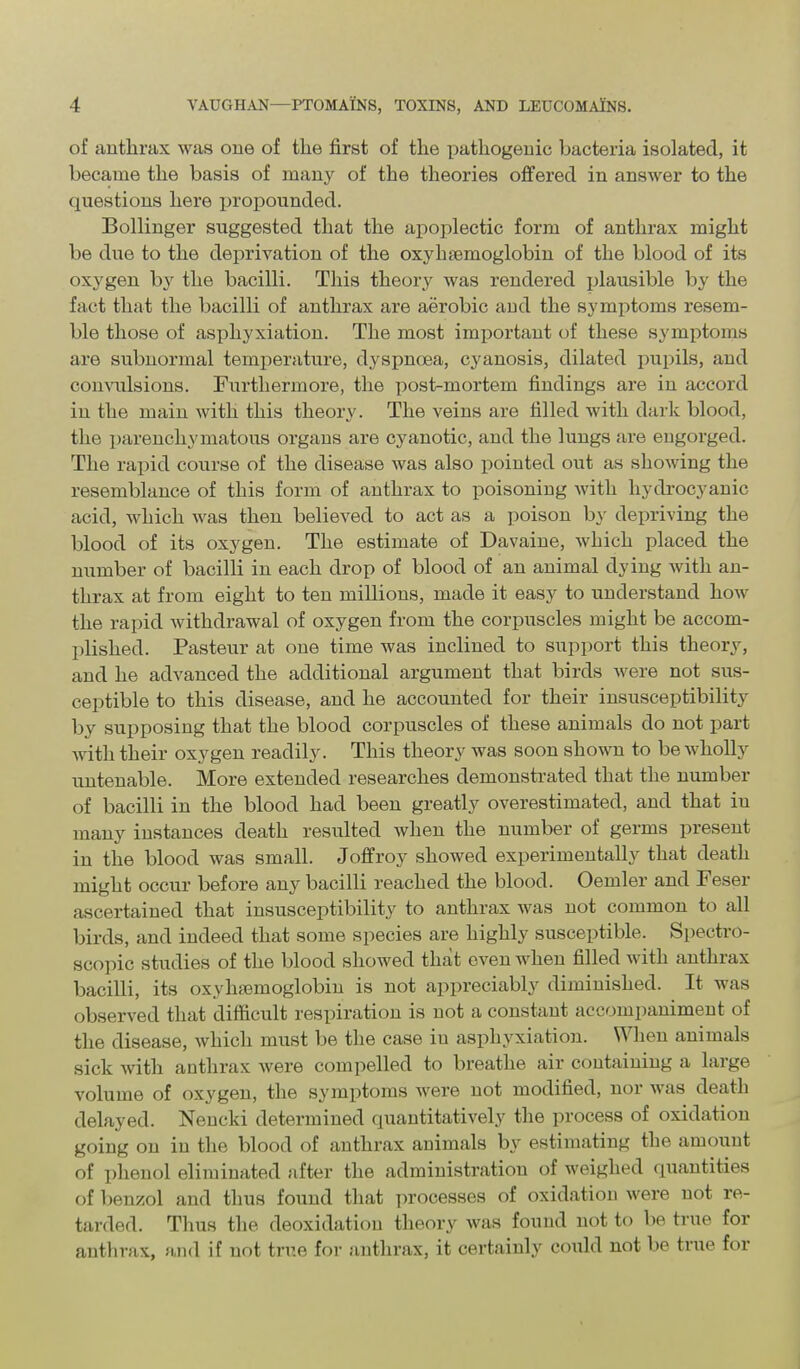 of anthrax was one of the first of the pathogenic bacteria isolated, it became the basis of many of the theories offered in answer to the questions here ijropounded. Bollinger suggested that the apoplectic form of anthrax might be due to the deprivation of the oxyhaemoglobin of the blood of its oxygen by the bacilli. This theory was rendered plausible by the fact that the bacilli of anthrax are aerobic and the symptoms resem- ble those of asphyxiation. The most important of these symptoms are subnormal temperature, dyspnoea, cyanosis, dilated pupils, and comoilsions. Furthermore, the post-mortem findings are in accord in the main with this theory. The veins are filled with dark blood, the parenchymatous organs are cyanotic, and the lungs are eugorged. The rapid course of the disease was also pointed out as showing the resemblance of this form of anthrax to poisoning with hydrocyanic acid, which was then believed to act as a poison by depriving the blood of its oxygen. The estimate of Davaine, which placed the number of bacilli in each drop of blood of an animal dying with an- thrax at from eight to ten millions, made it easy to understand how the rapid withdrawal of oxygen from the corpuscles might be accom- plished. Pasteur at one time was inclined to support this theory, and he advanced the additional argument that birds were not sus- ceptible to this disease, and he accounted for their insusceptibility by supposing that the blood corpuscles of these animals do not part with their oxygen readily. This theory was soon shown to be wholly untenable. More extended researches demonstrated that the number of bacilli in the blood had been greatly overestimated, and that in many instances death resulted when the number of germs present in the blood was small. Joffroy showed experimentally that death might occur before any bacilli reached the blood. Oemler and Feser ascertained that insusceptibility to anthrax was not common to all birds, and indeed that some species are highly susceptible. Spectro- scopic studies of the blood showed that even when filled with anthrax bacilli, its oxyhsemoglobin is not appreciably diminished. It was observed that difficult respiration is not a constant accompaniment of the disease, which must be the case in asphyxiation. When animals sick with anthrax Avere compelled to breathe air containing a large volume of oxygen, the symptoms were not modified, nor was death delayed. Nencki determined quantitatively the process of oxidation going on in the blood of anthrax animals by estimating the amount of phenol eliminated after the administration of weighed quantities of benzol and thus found that processes of oxidation were not re- tarded. Thus the deoxidation theory was found not to be true for anthrax, and if not true for anthrax, it certainly could not be true for