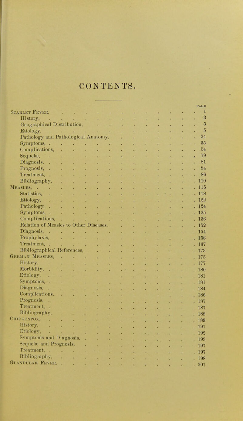 CONTENTS. PAGE Scarlet Fever, 1 History 3 Geographical Distribution, 5 Etiology, 5 Pathology and Pathological Anatomy, 24 Symptoms 35 Complications . .54 Sequelae, ■ 79 Diagnosis, 81 Prognosis, .84 Treatment, . ... . . . . . . . . 86 Bibliography, ............ 110 Measleb 115 Statistics • . . .118 Etiology, 122 Pathology, . .124 Symptoms 125 Complications 136 Relation of Measles to Other Diseases, 152 Diagnosis 154 Prophylaxis, 156 Treatment, . . 167 Bibliographical References, ......... 173 German Measles 175 History, . . . . . . . 177 Morbidity, • 180 Etiology, .... 181 Symptoms, , 181 Diagnosis, 184 Complications, . 186 Prognosis 187 Treatment 187 Bibliography, . , 188 Cfitckenfox • . . 189 History, 191 Etiology 192 Symptoms and Diagnosis 193 Sequelae and Prognosis .197 Treatment, . . . . . , t t igr- Bibliography, . . ■ 198 Glandular Fkveu, 201