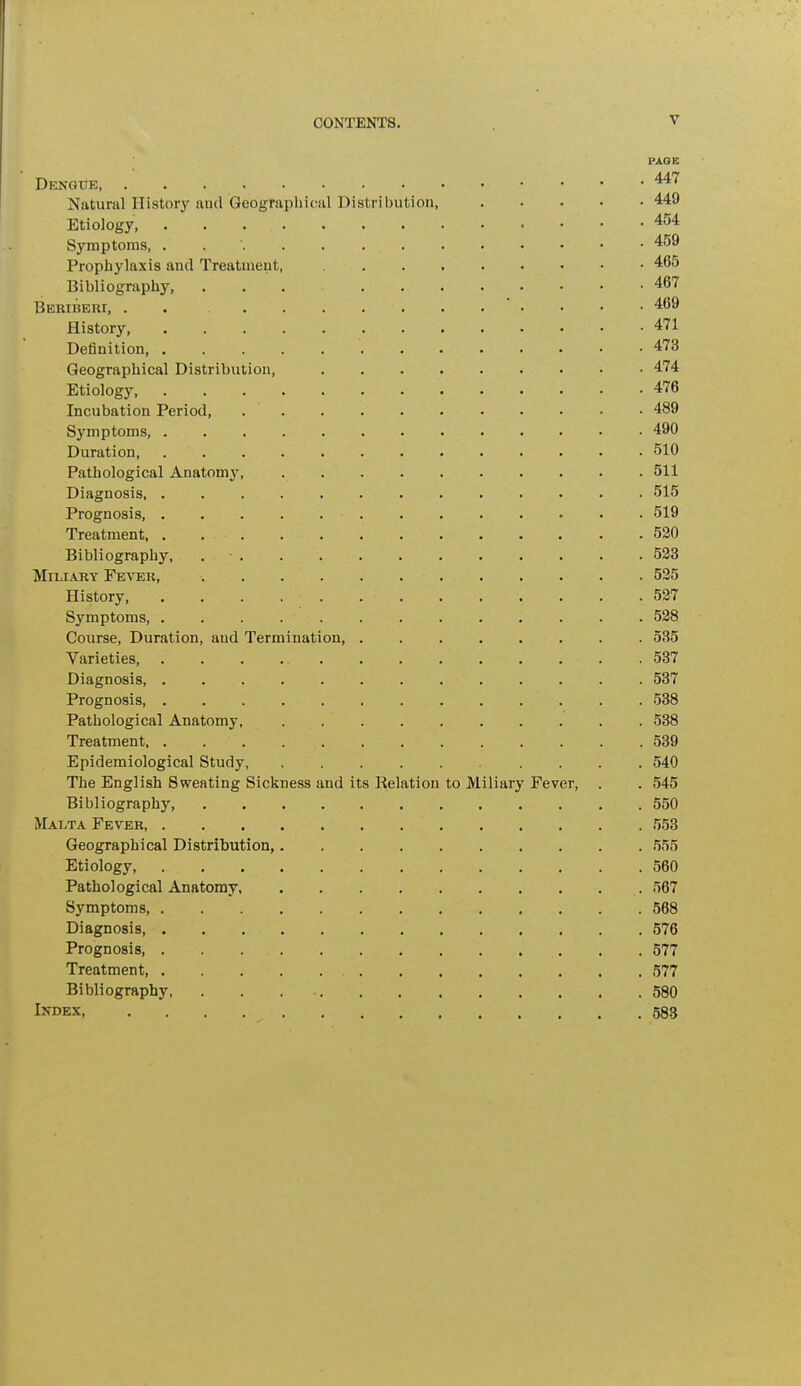 PAGE Dengue, • *** Natural History and Geographical Distribution, 449 Etiology, 454 Symptoms, 45& Prophylaxis and Treatment, 465 Bibliography, ... . 467 Beriberi, . . . * • • • • 469 History . . . • • • 471 Deflnition 473 Geographical Distribution, 474 Etiology 476 Incubation Period, 489 Symptoms, . . . . 490 Duration, . . . . 510 Pathological Anatomy 511 Diagnosis 515 Prognosis, 519 Treatment, . ... . . 520 Bibliography, . • 523 Miliary Fever, -. . 525 History, . . . . . . • .527 Symptoms, . . . 528 Course, Duration, aud Termination, ........ 535 Varieties, 537 Diagnosis, . 537 Prognosis, 538 Pathological Anatomy, 538 Treatment, . . . . 539 Epidemiological Study, .... 540 The English Sweating SickDess and its Relation to Miliary Fever, . . 545 Bibliography, 550 Malta Fever 553 Geographical Distribution, 555 Etiology 560 Pathological Anatomy . 567 Symptoms, 568 Diagnosis, 576 Prognosis, . . . . . 577 Treatment, 577 Bibliography 580 Index, 583