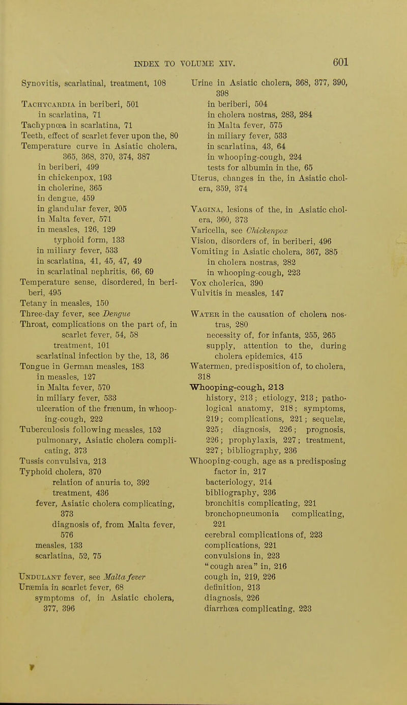 Synovitis, scarlatinal, treatment, 108 Tachycardia in beriberi, 501 in scarlatina, 71 Tachypncea in scarlatina, 71 Teeth, effect of scarlet fever upon the, 80 Temperature curve in Asiatic cholera, 365, 368, 370, 374, 887 in beriberi, 499 in chickenpox, 193 in cholerine, 365 in dengue, 459 in glandular fever, 205 in Malta fever, 571 in measles, 126, 129 typhoid form, 133 in miliary fever, 533 in scarlatina, 41, 45, 47, 49 in scarlatinal nephritis, 66, 69 Temperature sense, disordered, in beri- beri, 495 Tetany in measles, 150 Three-day fever, see Dengue Throat, complications on the part of, in scarlet fever, 54, 58 treatment, 101 scarlatinal infection by the, 13, 36 Tongue in German measles, 183 in measles, 127 in Malta fever, 570 in miliary fever, 533 ulceration of the frsenum, in whoop- ing-cough, 222 Tuberculosis following measles, 152 pulmonary, Asiatic cholera compli- cating, 373 Tussis convulsiva, 213 Typhoid cholera, 370 relation of anuria to, 392 treatment, 436 fever, Asiatic cholera complicating, 373 diagnosis of, from Malta fever, 576 measles, 133 scarlatina, 52, 75 Undulant fever, see Malta fever Ursemia in scarlet fever, 68 symptoms of, in Asiatic cholera, 377, 396 Urine in Asiatic cholera, 368, 377, 390, 398 in beriberi, 504 in cholera nostras, 283, 284 in Malta fever, 575 in miliary fever, 533 in scarlatina, 43, 64 in whooping-cough, 224 tests for albumin in the, 65 Uterus, changes in the, in Asiatic chol- era, 359, 374 Vagina, lesions of the, in Asiatic chol- era, 360, 373 Varicella, see Chickenpox Vision, disorders of, in beriberi, 496 Vomiting in Asiatic cholera, 367, 385 in cholera nostras, 282 in whooping-cough, 223 Vox cholerica, 390 Vulvitis in measles, 147 Water in the causation of cholera nos- tras, 280 necessity of, for infants, 255, 265 supply, attention to the, during cholera epidemics, 415 Watermen, predisposition of, to cholera, 318 Whooping-cough, 213 history, 213 ; etiology, 213 ; patho- logical anatomy, 218; symptoms, 219 ; complications, 221; sequelae, 225; diagnosis, 226; prognosis, 226; prophylaxis, 227; treatment, 227; bibliography, 236 Whooping-cough, age as a predisposing factor in, 217 bacteriology, 214 bibliography, 236 bronchitis complicating, 221 bronchopneumonia complicating, 221 cerebral complications of, 223 complications, 221 convulsions in, 223 cough area in, 216 cough in, 219, 226 definition, 213 diagnosis, 226 diarrhoea complicating, 223