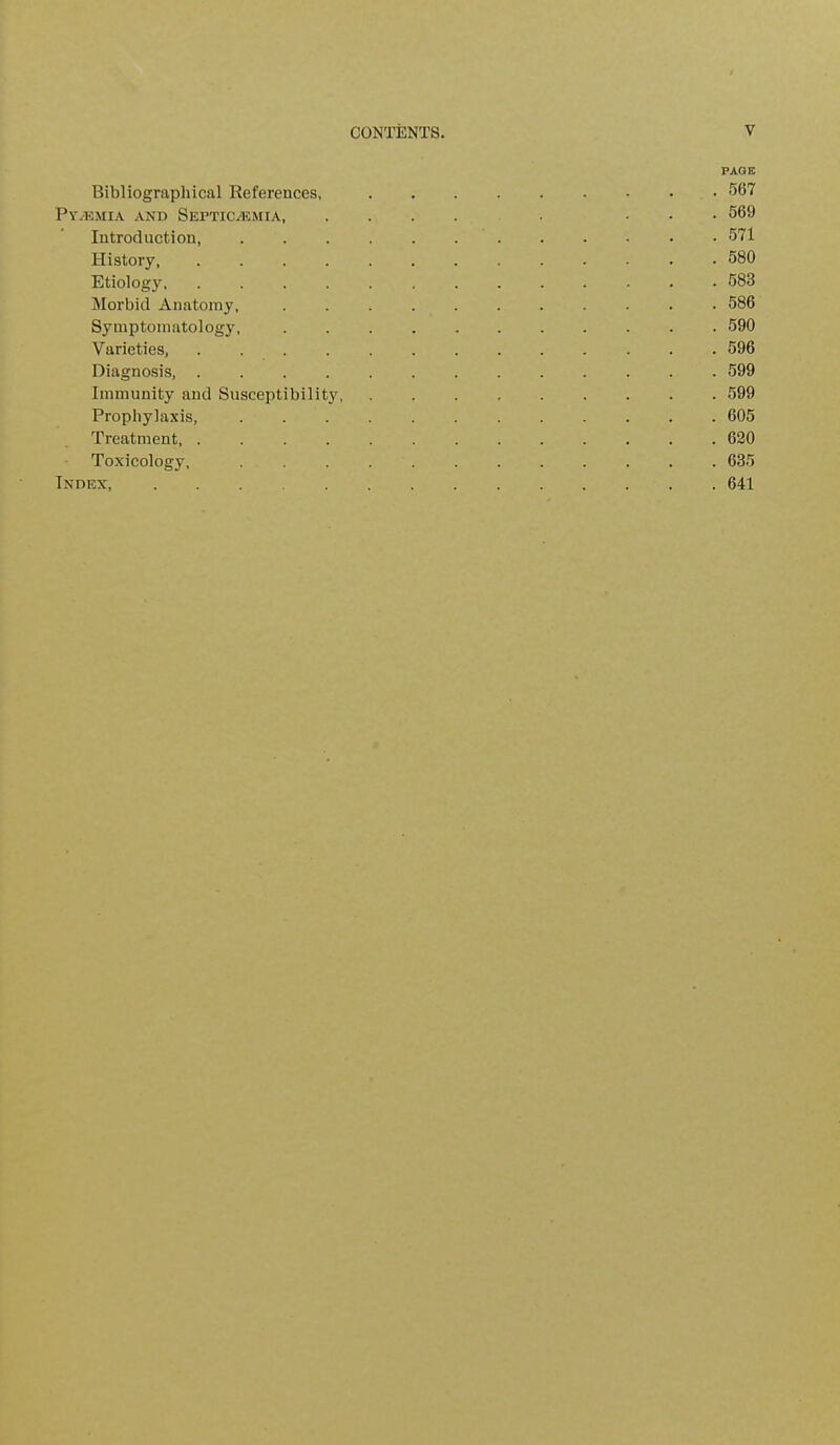 PAGE Bibliographical References, 567 Py/Emia and Septicaemia ... 569 Introduction 571 History, 580 Etiology 583 Morbid Anatomy, 586 Symptomatology, . 590 Varieties, 596 Diagnosis, ............. 599 Immunity and Susceptibility 599 Prophylaxis, 605 Treatment, 620 Toxicology, ............ 635 Index, 641