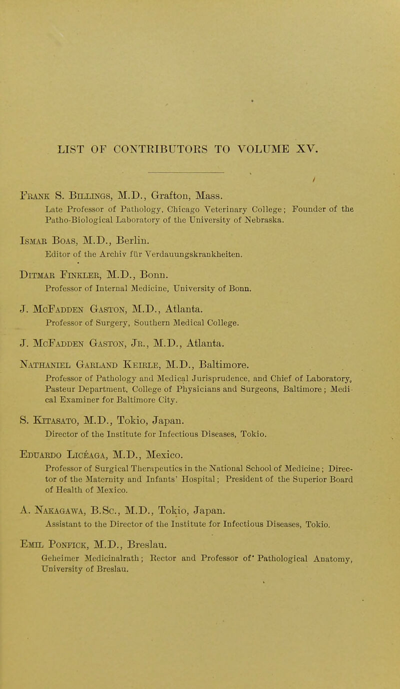 LIST OF CONTRIBUTORS TO VOLUME XV. Frank S. Billings, M.D., Grafton, Mass. Late Professor of Patliology, Chicago Veterinary College; Founder of the Patho-Biological Laboratory of the University of Nebraska. IsMAE Boas, M.D., Berlin. Editor of the Archiv fiir Verdauungskrankheiten. DiTMAE FiNKLEE, M.D., Bonn. Professor of Internal Medicine, University of Bonn. J. McFadden Gaston, M.D., Atlanta. Professor of Surgery, Southern Medical College. J. McFadden Gaston, Je., M.D., Atlanta. Nathaniel Gaeland Keiele, M.D., Baltimore. Professor of Pathology and Medical Jurisprudence, and Chief of Laboratory^ Pasteur Department, College of Physicians and Surgeons, Baltimore ; Medi- cal Examiner for Baltimore City. S. KiTASATO, M.D., Tokio, Japan. Director of the Institute for Infectious Diseases, Tokio. Eduaedo Liceaga, M.D., Mexico, Professor of Surgical Therapeutics in the National School of Medicine; Direc- tor of the Maternity and Infants' Hospital; President of the Superior Board of Health of Mexico. A. Nakagawa, B.Sc, M.D., Tokio, Japan. Assistant to the Director of tlie Institute for Infectious Diseases, Tokio. Emil Pontick, M.D., Breslau. Geheimer Medicinalrath; Rector and Professor of* Pathological Anatomy, University of Breslau.