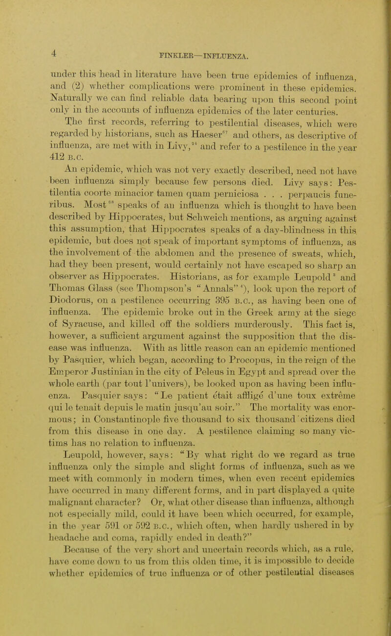 nuder tliis head in literutuve have been true epidemics of influenza, and (2) whether complications were prominent in these epidemics. Naturally we can find reliable data bearing upon this second point only in the accounts of influenza epidemics of the later centuries. The first records, referring to pestilential diseases, which were regarded by historians, such as Haeser and others, as descriptive of influenza, are met with in Livy, and refer to a pestilence in the vear 412 B.C. An epidemic, Avhich was not very exactly described, need not have been influenza simply because few persons died. Livy says: Pes- tilentia coorte minacior tamen quam x)erniciosa . . . perpaucis fune- ribus. Mostspeaks of an influenza which is thought to have been described by Hippocrates, but Schweich mentions, as arguing against this assumption, that Hippocrates speaks of a day-blindness in this epidemic, but does not speak of important symptoms of influenza, as the involvement of the abdomen and the presence of sweats, which, had they been x^resent, would certainly not have escaped so sharp an observer as Hij^pocrates. Historians, as for example Leuiwld' and Thomas Glass (see Thompson's  Annals look upon the report of Diodorus, on a pestilence occurring 395 B.C., as having been one of influenza. The epidemic broke out in the Greek army at the siege of Syracuse, and killed o& the soldiers murderously. This fact is, however, a sufiicient argument against the sui:)iiosition that the dis- ease was influenza. With as little reason can an ejiidemic mentioned by Pasquier, which began, according to Procopus, in the reign of the Emperor Justinian in the city of Peleus in Egypt and spread over the whole earth (pur tout I'univers), be looked upon as having been influ- enza. Pasquier says: Le imtient etait afilige d'une toux extreme flui le teuait depuis le matin jusqu'au soir. The mortality was enor- mous ; in Constantinojjle five thousand to six thousand' citizens died from this disease in one day. A pestilence claiming so manj^ vic- tims has no relation to influenza. Leui)old, however, says: By what right do we regard as true influenza only the simi)le and slight forms of influenza, such as we meet with commonly in modern times, when even recent epidemics have occurred in man}' different forms, and in part displayed a quite malignant character? Or, what other disease than influenza, although not especially mild, could it have been which occurred, for example, in the year 5'.)1 or 592 B.C., which often, when hardly ushered in by headache and coma, rai)idly ended in death? Because of the very short and uncertain records which, as a rule, have come down to us from this olden time, it is im]>ossil)le to decide whether epidemics of time influenza or of other pestilential diseases