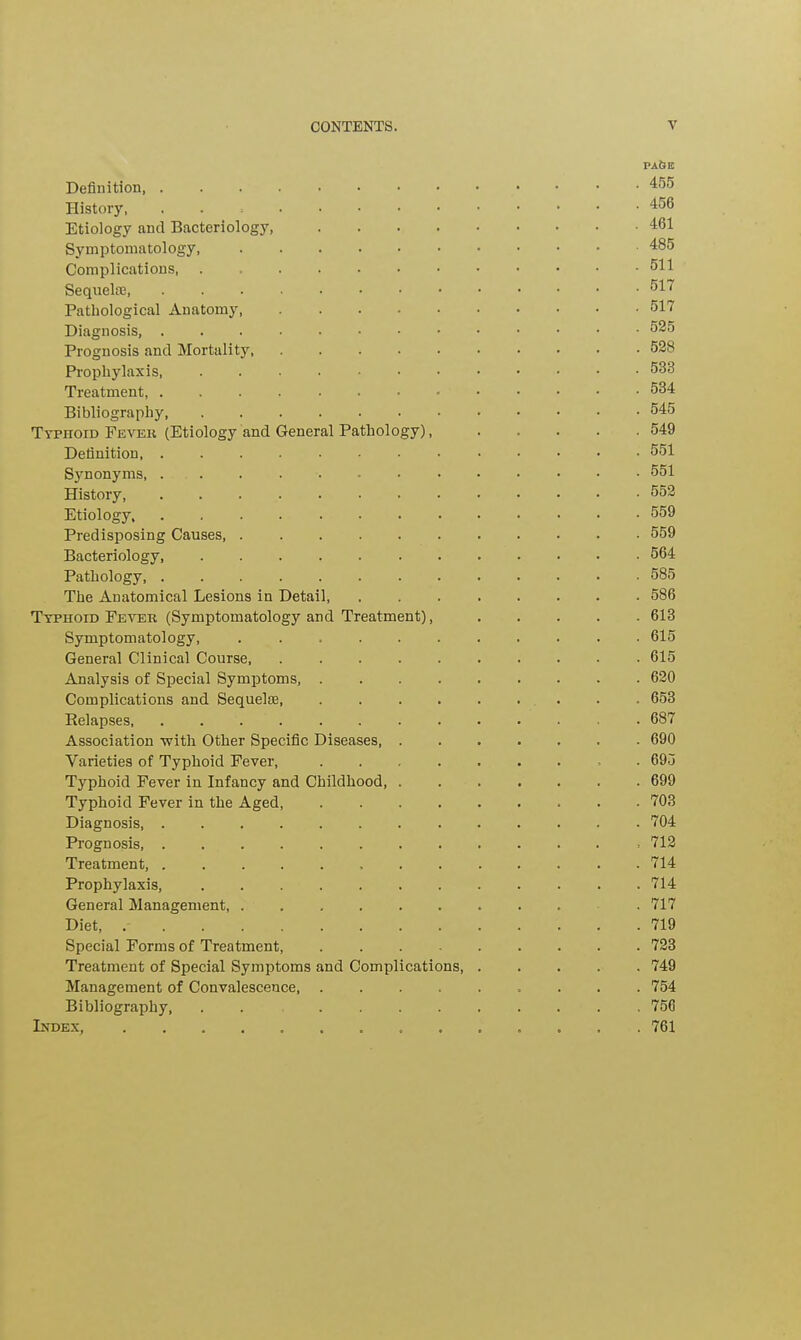 PAGE Definition, .....•••••••• 455 History, 456 Etiology and Bacteriology, 461 Symptomatology 485 Complications 511 Sequel®, 517 Pathological Anatomy 517 Diagnosis, .....•••••••• 525 Prognosis and Mortality 528 Prophylaxis, 533 Treatment, 534 Bibliography 545 Typhoid Fever (Etiology and General Pathology), 549 Definition, ............. 551 Sjmonyms, ............. 551 History 552 Etiology 559 Predisposing Causes, 559 Bacteriology, 564 Pathology 585 The Anatomical Lesions in Detail, 586 Typhoid Fever (Symptomatology and Treatment), 613 Symptomatology, 615 General Clinical Course, 615 Analysis of Special Symptoms, 620 Complications and Sequel® 653 Relapses, 687 Association -with Other Specific Diseases 690 Varieties of Typhoid Fever, 695 Typhoid Fever in Infancy and Childhood, 699 Typhoid Fever in the Aged, ......... 703 Diagnosis, 704 Prognosis, ............ . 712 Treatment, ............. 714 Prophylaxis, 714 General Management, .......... 717 Diet, 719 Special Forms of Treatment, ......... 723 Treatment of Special Symptoms and Complications 749 Management of Convalescence, ......... 754 Bibliography, . . ......... 756 Index 761