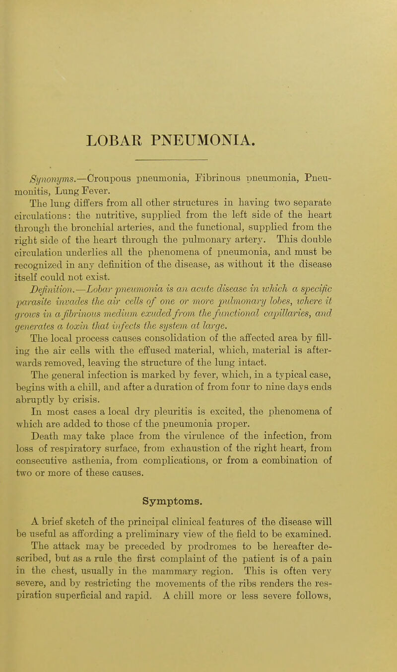 Synonyms.—Croupous pneumonia, Fibrinous pneumonia, Pneu- monitis, Lung Fever. Tlie lung differs from all other structures in having two separate circulations: the nutritive, supplied from the left side of the heart through the bronchial arteries, and the functional, supplied from the right side of the heart through the pulmonary artery. This double circulation underlies all the phenomena of pneumonia, and must be recognized in any definition of the disease, as without it the disease itself could not exist. Definition.—Lobar pneumonia is an acute disease in which a specific parasite invades the air cells of one or more pulmonary lobes, where it groivs in a fibrinous medium exuded from the functional capillaries, and generates a toxin that infects the system at large. The local process causes consolidation of the affected area by fill- ing the air cells with the effused material, which, material is after- wards removed, leaving the structure of the lung intact. The geueral infection is marked by fever, which, in a typical case, begins with a chill, and after a duration of from four to nine days ends abruptly by crisis. In most cases a local dry pleuritis is excited, the phenomena of which are added to those cf the pneumonia proper. Death may take place from the virulence of the infection, from loss of respiratory surface, from exhaustion of the right heart, from consecutive asthenia, from complications, or from a combination of two or more of these causes. Symptoms. A brief sketch of the principal clinical features of the disease will be useful as affording a preliminary view of the field to be examined. The attack may be preceded by prodromes to be hereafter de- scribed, but as a rule the first complaint of the patient is of a pain in the chest, usually in the mammary region. This is often very severe, and by restricting the movements of the ribs renders the res- piration superficial and rapid. A chill more or less severe follows,