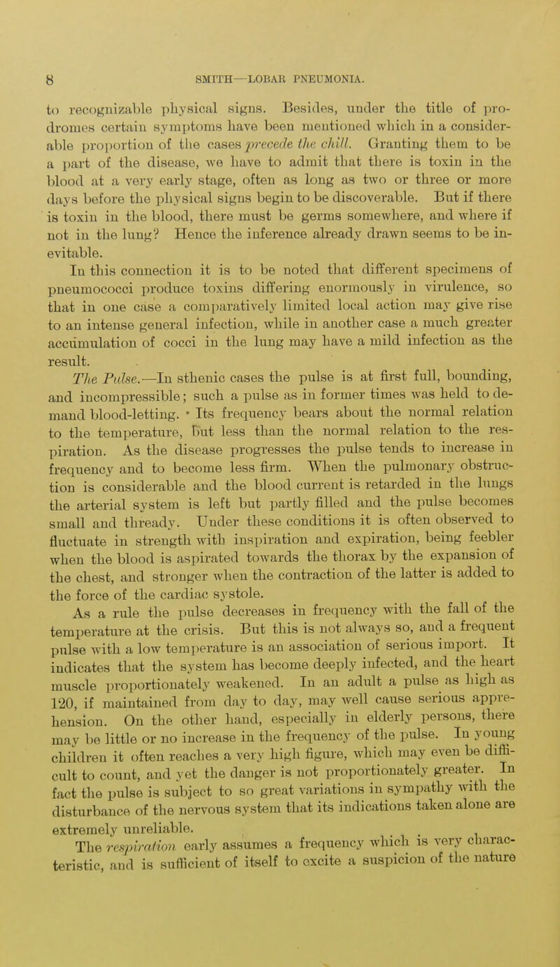 to recognizable physical signs. Besides, under the title of pro- dromes certain symptoms have been mentioned which in a consider- able proportion of the cases precede the chill. Granting them to be a part of the disease, we have to admit that there is toxin in the blood at a very early stage, often as long as two or three or more days before the physical signs begin to be discoverable. But if there is toxin in the blood, there must be germs somewhere, and where if not in the lung? Hence the inference already drawn seems to be in- evitable. In this connection it is to be noted that different specimens of pneumococci produce toxins differing enormously in virulence, so that in one case a comparatively limited local action may give rise to an intense general infection, while in another case a much greater accumulation of cocci in the lung may have a mild infection as the result. The Pulse— In sthenic cases the pulse is at first full, bounding, and incompressible; such a pulse as in former times was held to de- mand blood-letting. • Its frequency bears about the normal relation to the temperature, but less than the normal relation to the res- piration. As the disease progresses the pulse tends to increase in frequency and to become less firm. When the pulmonary obstruc- tion is considerable and the blood current is retarded in the lungs the arterial system is left but partly filled and the pulse becomes small and thready. Under these conditions it is often observed to fluctuate in strength with inspiration and expiration, being feeblei when the blood is aspirated towards the thorax by the expansion of the chest, and stronger when the contraction of the latter is added to the force of the cardiac systole. As a rule the pulse decreases in frequency with the fall of the temperature at the crisis. But this is not always so, and a fiequent pulse with a low temperature is an association of serious import. It indicates that the system has become deeply infected, and the heart muscle proportionately weakened. In an adult a pulse as high as 120, if maintained from day to day, may well cause serious appre- hension. On the other hand, especially in elderly persons, there may be little or no increase in the frequency of the pulse. In y oung children it often reaches a very high figure, which may even be diffi- cult to count, and yet the danger is not proportionately greater. In fact the pulse is subject to so great variations in sympathy with the disturbance of the nervous system that its indications taken alone are extremely unreliable. The respiration early assumes a frequency which is very charac- teristic, and is sufficient of itself to excite a suspicion of the nature