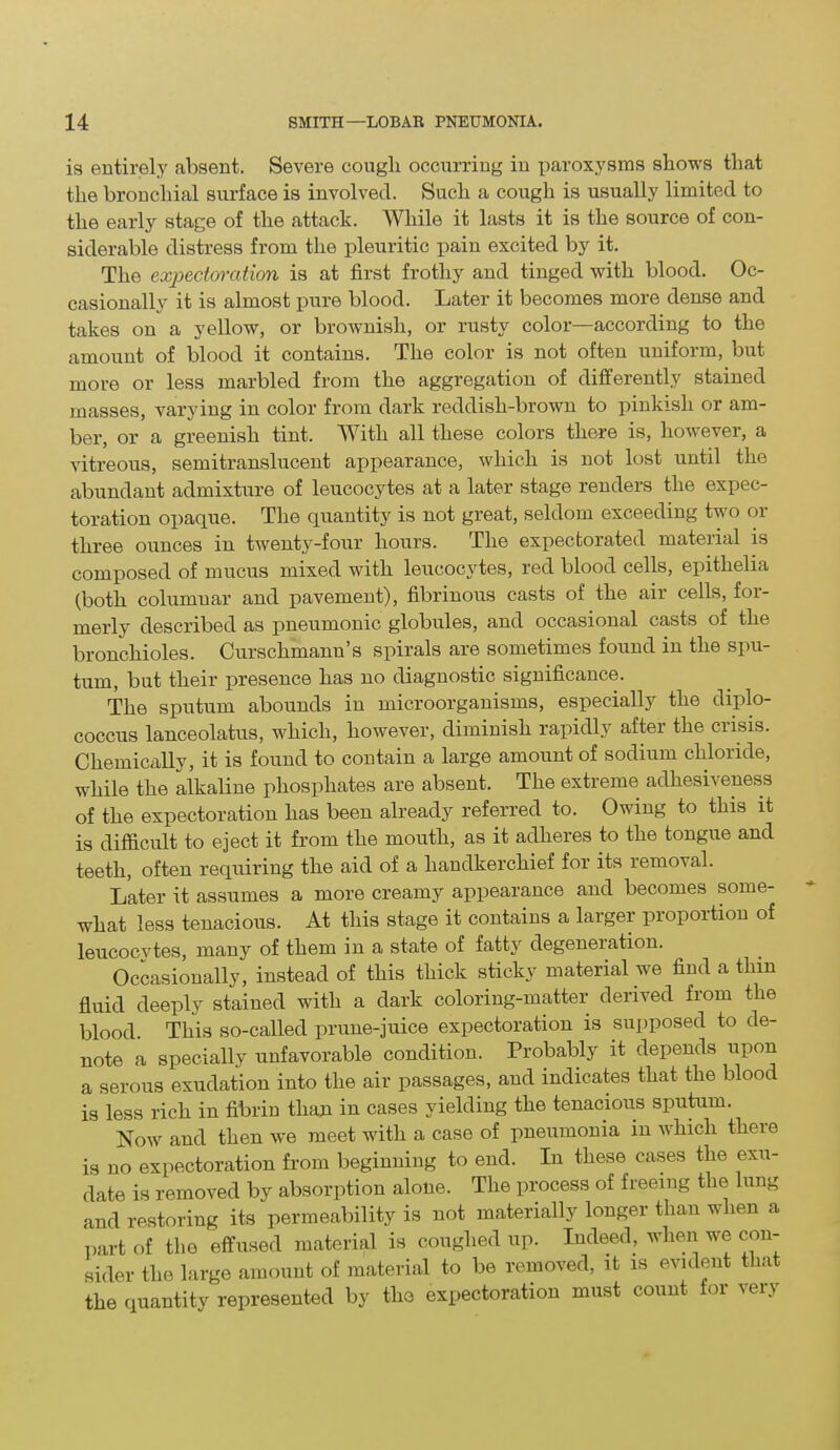 is entirely absent. Severe cough occurring in paroxysms shows that the bronchial surface is involved. Such a cough is usually limited to the early stage of the attach. While it lasts it is the source of con- siderable distress from the pleuritic pain excited by it. The expectoration is at first frothy and tinged with blood. Oc- casionally it is almost pure blood. Later it becomes more dense and takes on a yellow, or brownish, or rusty color—according to the amount of blood it contains. The color is not often uniform, but more or less marbled from the aggregation of differently stained masses, varying in color from dark reddish-brown to pinkish or am- ber, or a greenish tint. With all these colors there is, however, a vitreous, semitranslucent appearance, which is not lost until the abundant admixture of leucocytes at a later stage renders the expec- toration opaque. The quantity is not great, seldom exceeding two or three ounces in twenty-four hours. The expectorated material is composed of mucus mixed with leucocytes, red blood cells, epitlielia (both columnar and pavement), fibrinous casts of the air cells, for- merly described as pneumonic globules, and occasional casts of the bronchioles. Curschmann’s spirals are sometimes found in the spu- tum, but their presence has no diagnostic significance. The sputum abounds in microorganisms, especially the diplo- coccus lanceolatus, which, however, diminish rapidly after the crisis. Chemically, it is found to contain a large amount of sodium chloride, while the alkaline phosphates are absent. The extreme adhesiveness of the expectoration has been already referred to. Owing to this it is difficult to eject it from the mouth, as it adheres to the tongue and teeth, often requiring the aid of a handkerchief for its removal. Later it assumes a more creamy appearance and becomes some- what less tenacious. At this stage it contains a larger proportion of leucocvtes, many of them in a state of fatty degeneration. Occasionally, instead of this thick sticky material we find a thin fluid deeply stained with a dark coloring-matter derived from the blood. This so-called prune-juice expectoration is supposed to de- note a specially unfavorable condition. Probably it depends upon a serous exudation into the air passages, and indicates that the blood is less rich in fibrin than in cases yielding the tenacious sputum. Now and then we meet with a case of pneumonia in which there is no expectoration from beginning to end. In these cases the exu- date is removed by absorption alone. The process of freeing the lung and restoring its permeability is not materially longer than when a part of the effused material is coughed up. Indeed, when we con- sider the large amount of material to be removed, it is evident that the quantity represented by the expectoration must count for very