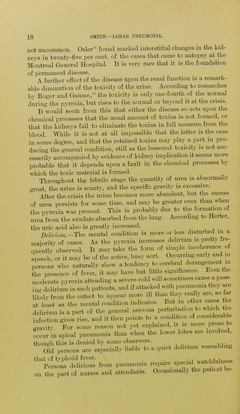 not uncommon. Osier found marked interstitial changes in tlie kid- neys in twenty-five per cent, of tlie cases that came to autopsy at the Montreal General Hospital. It is very rare that it is the foundation of permanent disease. A further effect of the disease upon the renal function is a remark- able diminution of the toxicity of the urine. According to researches by Roger and Gaume,15 the toxicity is only one-fourth of the normal during the pyrexia, but rises to the normal or beyond it at the crisis. It would seem from this that either the disease so acts upon the chemical processes that the usual amount of toxins is not formed, or that the kidneys fail to eliminate the toxins in full measure from the blood. While it is not at all impossible that the latter is the case in some degree, and that the retained toxins may play a part in pro- ducing the general condition, still as the lessened toxicity is not nec- essarily accompanied by evidence of kidney implication it seems more probable that it depends upon a fault in the chemical processes by which the toxic material is formed. Throughout the febrile stage the quantity of urea is abnormally great, the urine is scanty, and the specific gravity is excessive. After the crisis the urine becomes more abundant, but the excess of urea persists for some time, and may be greater even than when the pyrexia was present. This is probably due to the formation of urea from the exudate absorbed from the lung. According to Herter, the uric acid also is greatly increased. Delirium.—The mental condition is more or less disturbed in a majority of cases. As the pyrexia increases delirium is pretty fre- quently observed. It may take the form of simple incoherence of speech, or it may be of the active, busy sort. Occurring early and m persons who naturally show a tendency to cerebral derangement m the presence of fever, it may have but little significance. Even the moderate pyrexia attending a severe cold will sometimes cause a pass- ing delirium in such patients, and if attacked with pneumonia they are likely from the outset to appear more ill than they really are, so fai at least as the mental condition indicates. But in other cases tie delirium is a part of the general nervous perturbation to which tlie infection gives rise, and it then points to a condition of considerable gravity. Eor some reason not yet explained, it is more piono o occur‘in apical pneumonia than when the lower lobes are involved, though this is denied by some observers. Old persons are especially liable to a quiet delirium resembling tll,Lpersonshdelirious from pneumonia require special watchfulness on the part of nurses and attendants. Occasionally the patient be-