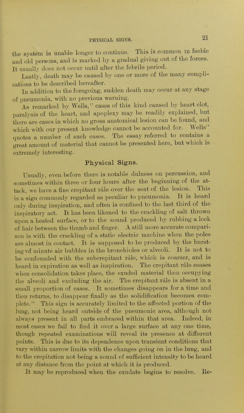 the system is unable longer to continue. This i& common m feeble and old persons, and is marked by a gradual giving out of the forces. It usually does not occur until after the febrile period. Lastly, death may be caused by one or more of the many compli- cations to be described hereafter. In addition to the foregoing, sudden death may occur at any stage of pneumonia, with no previous warning. As remarked by Wells,17 cases of this kind caused by heart clot, paralysis of the heart, and apoplexy may be readily explained, but there are cases in which no gross anatomical lesion can be found, and which with our present knowledge cannot be accounted for. Wells' quotes a number of such cases. The essay referred to contains a great amount of material that cannot be presented lieie, but which is extremely interesting. Physical Signs. Usually, even before there is notable dulness on percussion, and sometimes within three or four hours after the beginning of the at- tack, we have a fine crepitant rale over the seat of the lesion. This is a sign commonly regarded as peculiar to pneumonia. It is heard only during inspiration, and often is confined to the last third of the inspiratory act. It has been likened to the crackling of salt thrown upon a heated surface, or to the sound produced by rubbing a lock of hair between the thumb and finger. A still more accurate compari- son is with the crackling of a static electric machine when the poles are almost in contact. It is supposed to be produced by the burst- ing *of minute air bubbles in the bronchioles or alveoli. It is not to be confounded with the subcrepitant rale, which is coarser, and is heard in expiration as well as inspiration. The crepitant rale ceases when consolidation takes place, the exuded material then occupying the alveoli and excluding the air. The crepitant rale is absent in a small proportion of cases. It sometimes disappears for a time and then returns, to disappear finally as the solidification becomes com- plete.IJ This sign is accurately limited to the affected portion of the lung, not being heard outside of the pneumonic area, although not always present in all parts embraced within that area. Indeed, in most cases we fail to find it over a large surface at any one time, though repeated examinations will reveal its presence at different points. This is due to its dependence upon transient conditions that vary within narrow limits with the changes going on in the lung, and to the crepitation not being a sound of sufficient intensity to be heard at any distance from the point at which it is produced. It may be reproduced when the exudate begins to resolve. He-