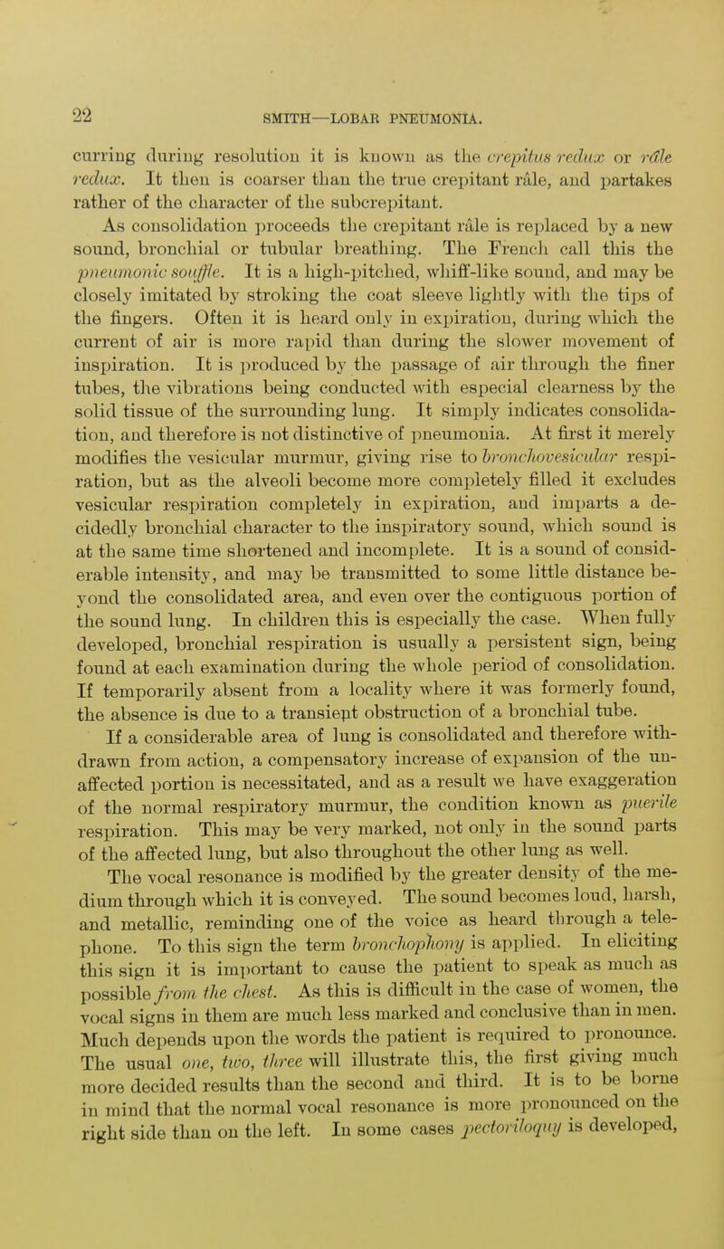 curling during resolution it is known as the crepitus redux or rdle redux. It then is coarser than the true crepitant rale, and partakes rather of the character of the subcrepitant. As consolidation proceeds the crepitant rale is replaced by a new sound, bronchial or tubular breathing. The French call this the pneumonic souffle. It is a high-pitched, whiff-like sound, and may be closely imitated by stroking the coat sleeve lightly with the tips of the fingers. Often it is heard only in expiration, during which the current of air is more rapid than during the slower movement of inspiration. It is produced b}r the passage of air through the finer tubes, the vibrations being conducted with especial clearness by the solid tissue of the surrounding lung. It simply indicates consolida- tion, and therefore is not distinctive of pneumonia. At first it merely modifies the vesicular murmur, giving rise to bronchovesicular respi- ration, but as the alveoli become more completely filled it excludes vesicular respiration completely in expiration, and imparts a de- cidedly bronchial character to the inspiratory sound, which sound is at the same time shortened and incomplete. It is a sound of consid- erable intensity, and may be transmitted to some little distance be- yond the consolidated area, and even over the contiguous portion of the sound lung. In children this is especially the case. When fully developed, bronchial respiration is usually a persistent sign, being found at each examination during the whole period of consolidation. If temporarily absent from a locality where it was formerly found, the absence is due to a transiept obstruction of a bronchial tube. If a considerable area of lung is consolidated and therefore with- drawn from action, a compensatory increase of expansion of the un- affected portion is necessitated, and as a result we have exaggeration of the normal respiratory murmur, the condition known as puerile respiration. This may be very marked, not only in the sound parts of the affected lung, but also throughout the other lung as well. The vocal resonance is modified by the greater density of the me- dium through which it is conveyed. The sound becomes loud, harsh, and metallic, reminding one of the voice as heard through a tele- phone. To this sign the term bronchophony is applied. In eliciting this sign it is important to cause the patient to speak as much as possible from the chest. As this is difficult in the case of women, the vocal signs in them are much less marked and conclusive than in men. Much depends upon the words the patient is required to pronounce. The usual one, two, three will illustrate this, the first giving much more decided results than the second and third. It is to be borne in mind that the normal vocal resonance is more pronounced on the right side than on the left. In some cases pectoriloquy is developed,