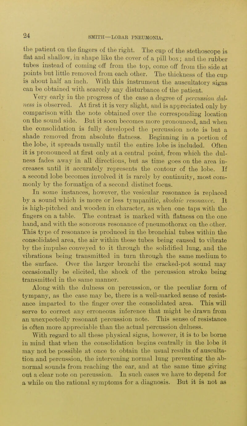 the patient on the fingers of the right. The cup of the stethoscope is fiat and shallow, in shape like the cover of a pill box; and the rubber tubes instead of coming off from the top, come off from the side at points but little removed from each other. The thickness of the cup is about half au inch. With this instrument the auscultatory signs can be obtained with scarcely any disturbance of the patient. \ ery early in the progress of the case a degree of percussion, dul- ness is observed. At first it is very slight, and is appreciated only by comparison with the note obtained over the corresponding location on the sound side. But it soon becomes more pronounced, and when the consolidation is fully developed the percussion note is but a shade removed from absolute flatness. Beginning in a portion of the lobe, it spreads usually until the entire lobe is included. Often it is pronounced at first only at a central point, from which the dul- ness fades away in all directions, but as time goes on the area in- creases until it accurately represents the contour of the lobe. If a second lobe becomes involved it is rarely bv continuity, most com- monly by the formation of a second distinct focus. In some instances, however, the vesicular resonance is replaced by a sound which is more or less tympanitic, skoclaic resonance. It is high-pitched and wooden in character, as when one taps with the fingers on a table. The contrast is marked with flatness on the one hand, and with the sonorous resonance of pneumothorax on the other. This type of resonance is produced in the bronchial tubes within the consolidated area, the air within these tubes being caused to vibrate by the impulse conveyed to it through the solidified lung, and the vibrations being transmitted in turn through the same medium to the surface. Over the larger bronchi the cracked-pot sound may occasionally be elicited, the shock of the percussion stroke being transmitted in the same manner. Along with the duluess on percussion, or the peculiar form of tympany, as the case may be, there is a well-marked sense of resist- ance imparted to the finger over the consolidated area. This will serve to correct any erroneous inference that might be drawn from an unexpectedly resonant percussion note. This sense of resistance is often more appreciable than the actual percussion duluess. With regard to all these physical signs, however, it is to be borne in mind that when the consolidation begins centrally in the lobe it may not be possible at once to obtain the usual results of ausculta- tion and percussion, the intervening normal lung preventing the ab- normal sounds from reaching the ear, and at the same time giving out a clear note on percussion. In such cases we have to depend for a while on the rational symptoms for a diagnosis. But it is not as