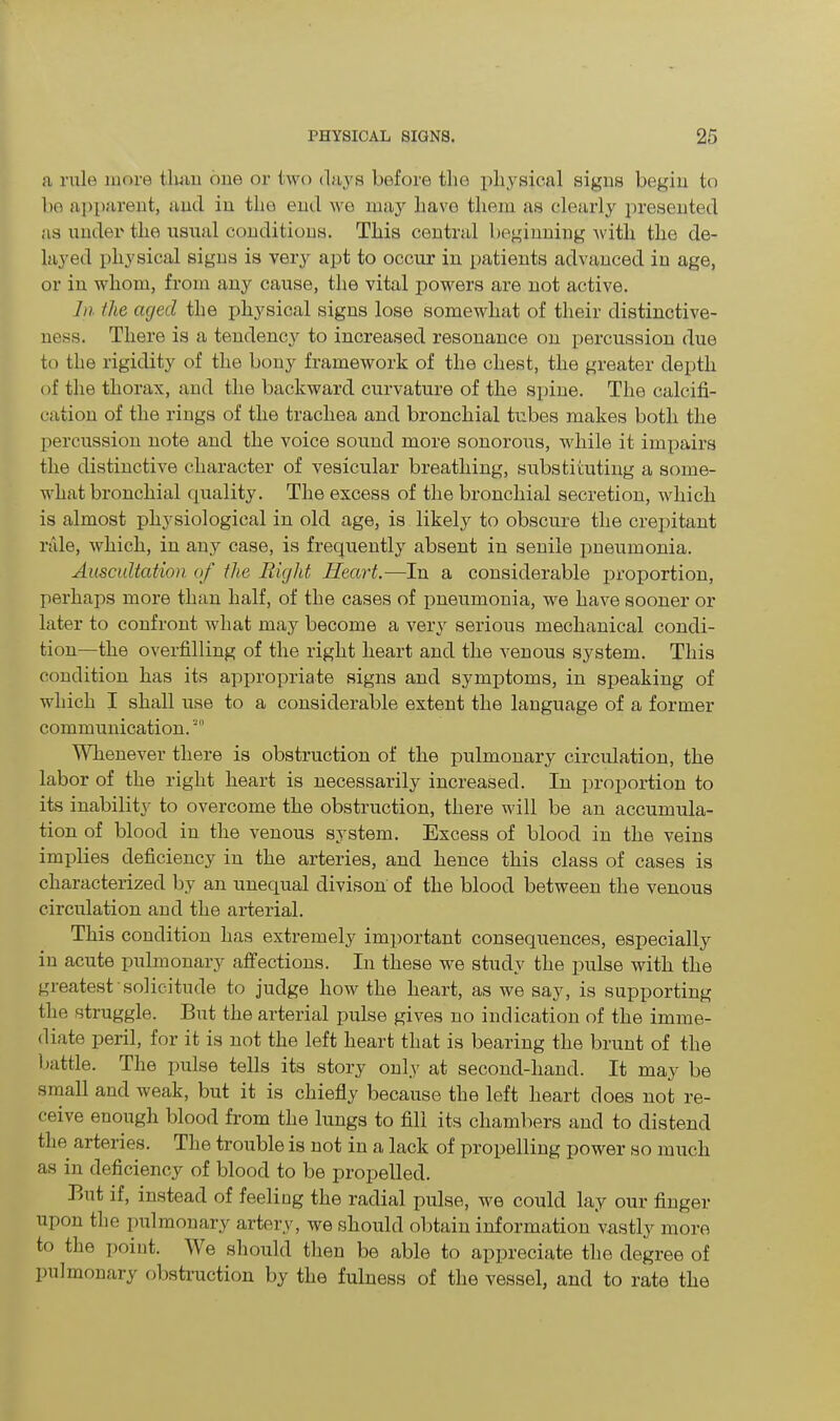a rule more than one or two days before the physical signs begin to bo apparent, and in the end we may have them as clearly presented as under the usual conditions. This central beginning with the de- layed physical signs is very apt to occur in patients advanced in age, or in whom, from any cause, the vital powers are not active. In the aged the physical signs lose somewhat of their distinctive- ness. There is a tendency to increased resonance on percussion due to the rigidity of the bony framework of the chest, the greater depth of the thorax, and the backward curvature of the spine. The calcifi- cation of the rings of the trachea and bronchial tubes makes both the percussion note and the voice sound more sonorous, while it impairs the distinctive character of vesicular breathing, substituting a some- what bronchial quality. The excess of the bronchial secretion, which is almost physiological in old age, is likely to obscure the crepitant rale, which, in any case, is frequently absent in senile pneumonia. Auscultation of the Pdght Heart.—In a considerable proportion, perhaps more than half, of the cases of pneumonia, we have sooner or later to confront what may become a very serious mechanical condi- tion—the overfilling of the right heart and the venous system. This condition has its appropriate signs and symptoms, in speaking of which I shall use to a considerable extent the language of a former communication. Whenever there is obstruction of the pulmonary circulation, the labor of the right heart is necessarily increased. In proportion to its inability to overcome the obstruction, there will be an accumula- tion of blood in the venous system. Excess of blood in the veins implies deficiency in the arteries, and hence this class of cases is characterized by an unequal divison of the blood between the venous circulation and the arterial. This condition has extremely important consequences, especially in acute pulmonary affections. In these we study the pulse with the greatest' solicitude to judge how the heart, as we say, is supporting the struggle. But the arterial pulse gives no indication of the imme- diate peril, for it is not the left heart that is bearing the brunt of the battle. The pulse tells its story only at second-hand. It may be small and weak, but it is chiefly because the left heart does not re- ceive enough blood from the lungs to fill its chambers and to distend the arteries. The trouble is not in a lack of propelling power so much as in deficiency of blood to be propelled. But if, instead of feeling the radial pulse, we could lay our finger upon the pulmonary artery, we should obtain information vastly more to the point. We should then be able to appreciate the degree of pulmonary obstruction by the fulness of the vessel, and to rate the