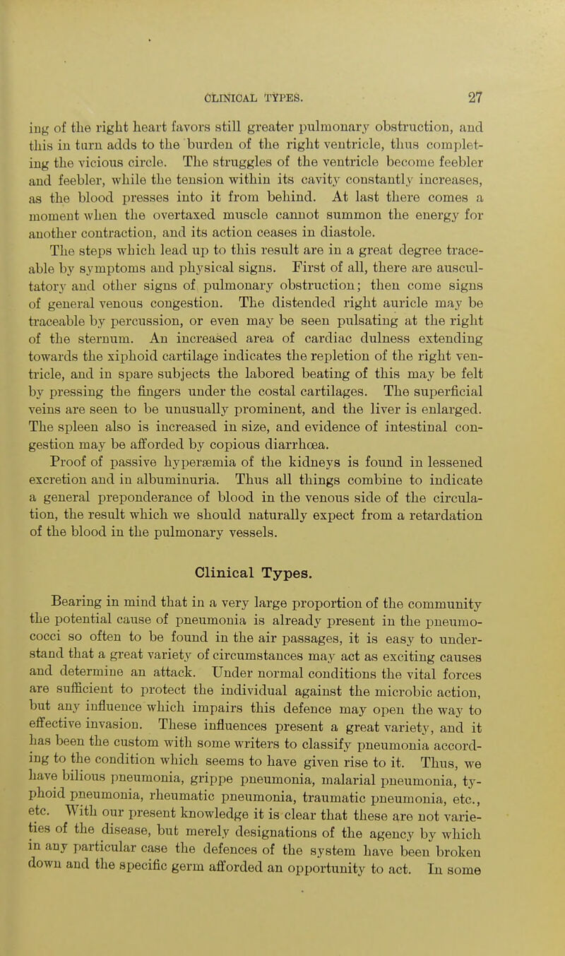 iug of the right heart favors still greater pulmonary obstruction, and this in turn adds to the burden of the right ventricle, thus complet- ing the vicious circle. The struggles of the ventricle become feebler and feebler, while the tension within its cavity constantly increases, as the blood presses into it from behind. At last there comes a moment when the overtaxed muscle cannot summon the energy for another contraction, and its action ceases in diastole. The steps which lead up to this result are in a great degree trace- able by symptoms and physical signs. First of all, there are auscul- tatory and other signs of pulmonary obstruction; then come signs of general venous congestion. The distended right auricle may be traceable by percussion, or even may be seen pulsating at the right of the sternum. An increased area of cardiac clulness extending towards the xiphoid cartilage indicates the repletion of the right ven- tricle, and in spare subjects the labored beating of this may be felt by pressing the fingers under the costal cartilages. The superficial veins are seen to be unusually prominent, and the liver is enlarged. The spleen also is increased in size, and evidence of intestinal con- gestion may be afforded by copious diarrhoea. Proof of passive hypersemia of the kidneys is found in lessened excretion and in albuminuria. Thus all things combine to indicate a general preponderance of blood in the venous side of the circula- tion, the result which we should naturally expect from a retardation of the blood in the pulmonary vessels. Clinical Types. Bearing in mind that in a very large proportion of the community the potential cause of pneumonia is already present in the pneumo- cocci so often to be found in the air passages, it is easy to under- stand that a great variety of circumstances may act as exciting causes and determine an attack. Under normal conditions the vital forces are sufficient to protect the individual against the microbic action, but any influence which impairs this defence may open the way to effective invasion. These influences present a great variety, and it has been the custom with some writers to classify pneumonia accord- ing to the condition which seems to have given rise to it. Thus, we have bilious pneumonia, grippe pneumonia, malarial pneumonia, ty- phoid pneumonia, rheumatic pneumonia, traumatic pneumonia, etc., etc. TV ith our present knowledge it is clear that these are not varie- ties of the disease, but merely designations of the agency by which in any particular case the defences of the system have been broken down and the specific germ afforded an opportunity to act. In some