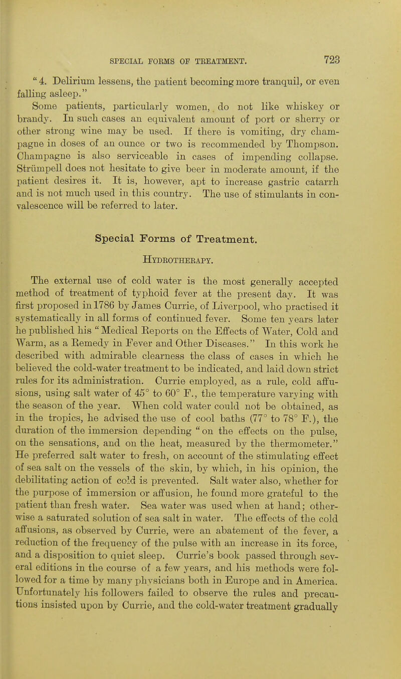 “ 4. Delirium lessens, the patient becoming more tranquil, or even falling asleep.” Some patients, particularly women, do not like whiskey or brandy. In such cases an equivalent amount of port or sherry or other strong wine may be used. If there is vomiting, dry cham- pague in doses of an ounce or two is recommended by Thompson. Champagne is also serviceable in cases of impending collajise. Strumpell does not hesitate to give beer in moderate amount, if the patient desires it. It is, however, apt to increase gastric catarrh and is not much used in this country. The use of stimulants in con- valescence will be referred to later. Special Forms of Treatment. Hydrotherapy. The external use of cold water is the most generally accepted method of treatment of typhoid fever at the present day. It was first proposed in 1786 by James Currie, of Liverpool, who practised it systematically in all forms of continued fever. Some ten years later he published his “ Medical Reports on the Effects of Water, Cold and Warm, as a Remedy in Fever and Other Diseases.” In this work he described with admirable clearness the class of cases in which he believed the cold-water treatment to be indicated, and laid down strict rules for its administration. Currie employed, as a rule, cold affu- sions, using salt water of 45° to 60° F., the temperature varying with the season of the year. When cold water could not be obtained, as in the tropics, he advised the use of cool baths (77° to 78° F.), the duration of the immersion depending “ on the effects on the pulse, on the sensations, and on the heat, measured by the thermometer.” He preferred salt water to fresh, on account of the stimulating effect of sea salt on the vessels of the skin, by which, in his opinion, the debilitating action of cold is prevented. fSalt water also, whether for the purpose of immersion or affusion, he found more grateful to the patient than fresh water. Sea water was used when at hand; other- wise a saturated solution of sea salt in water. The effects of the cold affusions, as observed by Currie, were an abatement of the fever, a reduction of the frequency of the pulse with an increase in its force, and a disposition to quiet sleep. Currie’s book passed through sev- eral editions in the course of a few years, and his methods were fol- lowed for a time by many physicians both in Europe and in America. Unfortunately his followers failed to observe the rules and precau- tions insisted upon by Currie, and the cold-water treatment gradually