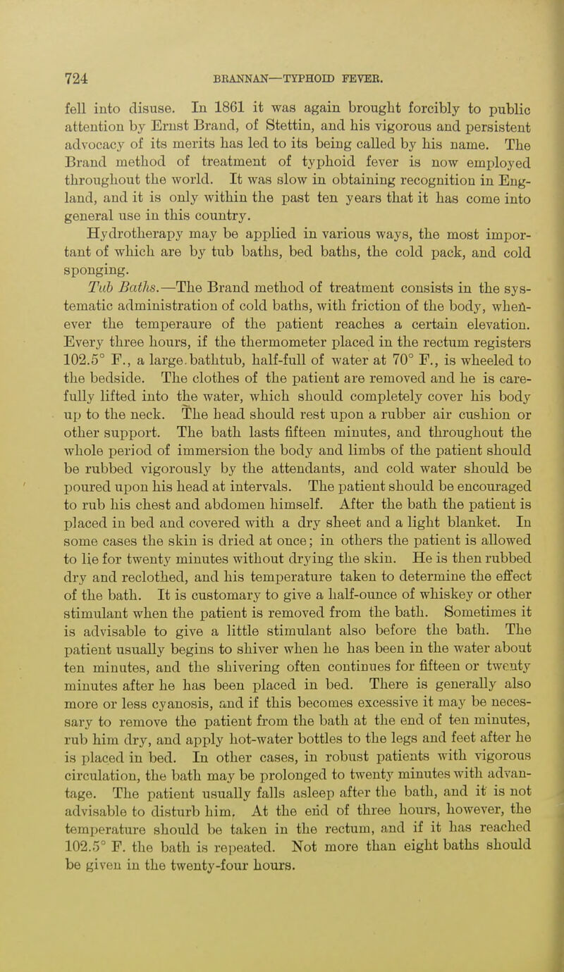 fell into disuse. In 1801 it was again brought forcibly to public attention by Ernst Brand, of Stettin, and his vigorous and persistent advocacy of its merits has led to its being called by his name. The Brand method of treatment of typhoid fever is now employed throughout the world. It was slow in obtaining recognition in Eng- land, and it is only within the past ten years that it has come into general use in this country. Hydrotherapy may be applied in various ways, the most impor- tant of which are by tub baths, bed baths, the cold pack, and cold sponging. Tab Baths.—The Brand method of treatment consists in the sys- tematic administration of cold baths, with friction of the body, when- ever the temperaure of the patient reaches a certain elevation. Every three hours, if the thermometer placed in the rectum registers 102.5° F., a large, bathtub, half-full of water at 70° F., is wheeled to the bedside. The clothes of the patient are removed and he is care- fully lifted into the water, which should completely cover his body up to the neck. The head should rest upon a rubber air cushion or other support. The bath lasts fifteen minutes, and throughout the whole period of immersion the body and limbs of the patient should be rubbed vigorously by the attendants, and cold water should be poured upon his head at intervals. The patient should be encouraged to rub his chest and abdomen himself. After the bath the patient is placed in bed and covered with a dry sheet and a light blanket. In some cases the skin is dried at once; in others the patient is allowed to lie for twenty minutes without drying the skin. He is then rubbed dry and reclothed, and his temperature taken to determine the effect of the bath. It is customary to give a half-ounce of whiskey or other stimulant when the patient is removed from the bath. Sometimes it is advisable to give a little stimulant also before the bath. The patient usually begins to shiver when he has been in the water about ten minutes, and the shivering often continues for fifteen or twenty minutes after he has been placed in bed. There is generally also more or less cyanosis, and if this becomes excessive it may be neces- sary to remove the patient from the bath at the end of ten minutes, rub him dry, and apply hot-water bottles to the legs and feet after he is placed in bed. In other cases, in robust patients with vigorous circulation, the bath may be prolonged to twenty minutes with advan- tage. The patient usually falls asleep after the bath, and it is not advisable to disturb him. At the end of three hours, however, the temperature should be taken in the rectum, and if it has reached 102.5° F. the bath is repeated. Not more than eight baths should be given in the twenty-four hours.