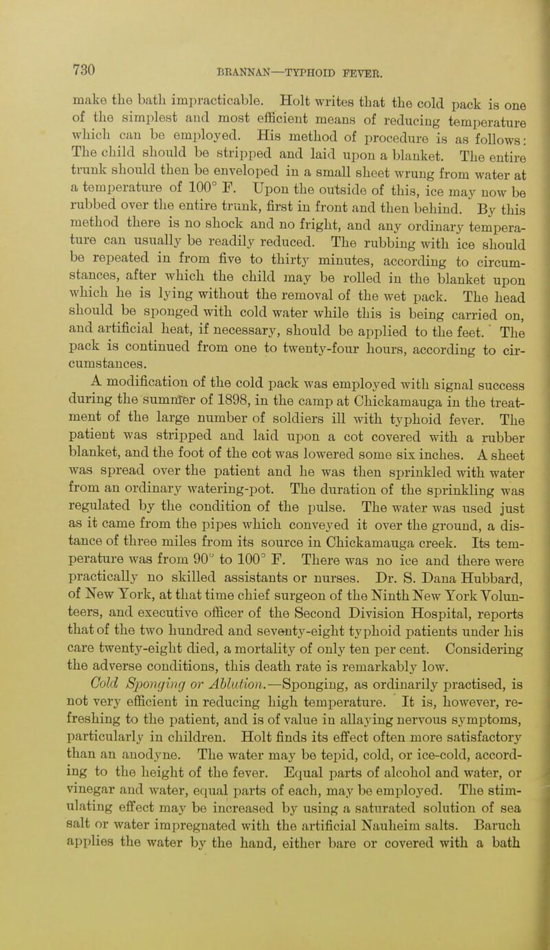 make the bath impracticable. Holt writes that the cold pack is one of the simplest and most efficient means of reducing temperature which can be employed. His method of procedure is as follows: The child should be stripped and laid upon a blanket. The entire trunk should then be enveloped in a small sheet wrung from water at a temperature of 100° F. Upon the outside of this, ice may now be rubbed over the entire trunk, first in front and then behind.  By this method there is no shock and no fright, and any ordinary tempera- ture can usually be readily reduced. The rubbing with ice should be repeated in from five to thirty minutes, according to circum- stances, after which the child may be rolled in the blanket upon which he is lying without the removal of the wet pack. The head should be sponged with cold water while this is being carried on, anci artificial heat, if necessary, should be applied to the feet. The pack is continued from one to twenty-four hours, according to cir- cumstances. A modification of the cold pack was employed with signal success during the summer of 1898, in the camp at Chickamauga in the treat- ment of the large number of soldiers ill with typhoid fever. The patient was stripped and laid upon a cot covered with a rubber blanket, and the foot of the cot was lowered some six inches. A sheet wras spread over the patient and he was then sprinkled with water from an ordinary watering-pot. The duration of the sprinkling was regulated by the condition of the pulse. The water was used just as it came from the pipes which conveyed it over the ground, a dis- tance of three miles from its source in Chickamauga creek. Its tem- perature was from 90° to 100° F. There was no ice and there were practically no skilled assistants or nurses. Dr. S. Dana Hubbard, of New York, at that time chief surgeon of the Ninth New York Volun- teers, and executive officer of the Second Division Hospital, reports that of the two hundred and seventy-eight typhoid patients under his care twenty-eight died, a mortality of only ten per cent. Considering the adverse conditions, this death rate is remarkably low. Gold Sponging or Ablution.—Sponging, as ordinarily practised, is not very efficient in reducing high temperature. It is, however, re- freshing to the patient, and is of value in allaying nervous symptoms, particularly in children. Holt finds its effect often more satisfactory than an anodyne. The water may be tepid, cold, or ice-cold, accord- ing to the height of the fever. Equal parts of alcohol and water, or vinegar and water, equal parts of each, may be employed. The stim- ulating effect may be increased by using a saturated solution of sea salt or water impregnated with the artificial Nauheim salts. Baruch applies the water by the hand, either bare or covered with a bath